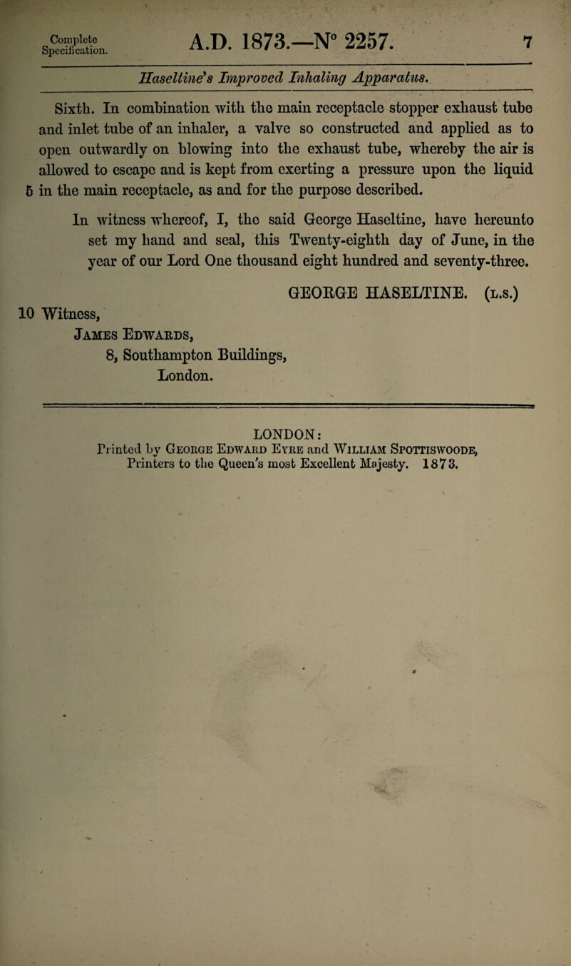 Specification. Haseltine’s Improved Inhaling Apparatus. Sixth. In combination with the main receptacle stopper exhaust tube and inlet tube of an inhaler, a valve so constructed and applied as to open outwardly on blowing into the exhaust tube, whereby the air is allowed to escape and is kept from exerting a pressure upon the liquid 5 in the main receptacle, as and for the purpose described. In witness whereof, I, the said George Haseltine, have hereunto set my hand and seal, this Twenty-eighth day of June, in the year of our Lord One thousand eight hundred and seventy-three. GEORGE HASELTINE. 10 Witness, James Edwards, 8, Southampton Buildings, London. LONDON: Printed bv George Edward Eyre and William Spottiswoode. Printers to the Queen's most Excellent Majesty. 1873.