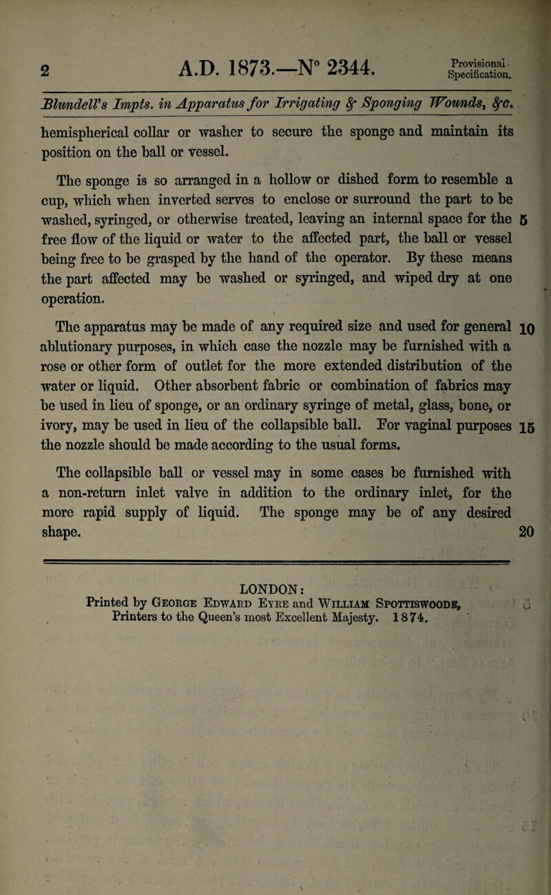 2 A.D. 1873.—N° 2344. Provisional Specification. Blundell's Impts. in Apparatus for Irrigating 8f Sponging Wounds, 8fC. hemispherical collar or washer to secure the sponge and maintain its position on the ball or vessel. The sponge is so arranged in a hollow or dished form to resemble a cup, which when inverted serves to enclose or surround the part to be washed, syringed, or otherwise treated, leaving an internal space for the 5 free flow of the liquid or water to the affected part, the hall or vessel being free to be grasped by the hand of the operator. By these means the part affected may he washed or syringed, and wiped dry at one operation. The apparatus may be made of any required size and used for general iq ablutionary purposes, in which case the nozzle may he furnished with a rose or other form of outlet for the more extended distribution of the water or liquid. Other absorbent fabric or combination of fabrics may be used in lieu of sponge, or an ordinary syringe of metal, glass, bone, or ivory, may be used in lieu of the collapsible ball. For vaginal purposes 15 the nozzle should be made according to the usual forms. The collapsible ball or vessel may in some cases be furnished with a non-return inlet valve in addition to the ordinary inlet, for the more rapid supply of liquid. The sponge may be of any desired shape. 20 LONDON: Printed by George Edward Eyre and William Spottiswoode, Printers to the Queen’s most Excellent Majesty. 1874.