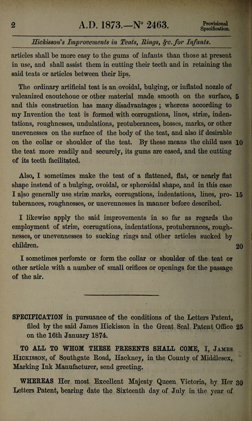 Specification. HieMsson’s Improvements in Teats, Rings, fyc.for Infants. -- articles shall be more easy to the gums of infants than those at present in use, and shall assist them in cutting their teeth and in retaining the said teats or articles between their lips. The ordinary artificial teat is an ovoidal, bulging, or inflated nozzle of vulcanized caoutchouc or other material made smooth on the surface, 5 and this construction has many disadvantages ; whereas according to my Invention the teat is formed with corrugations, lines, striae, inden- tations, roughnesses, undulations, protuberances, bosses, marks, or other unevenesses on the surface of the body of the teat, and also if desirable on the collar or shoulder of the teat. By these means the child uses 10 . the teat more readily and securely, its gums are eased, and the cutting of its teeth facilitated. ; * . Also, I sometimes make the teat of a flattened, flat, or nearly flat shape instead of a bulging, ovoidal, or spheroidal shape, and in this case I also generally use striae marks, corrugations, indentations, lines, pro- 15 tuberances, roughnesses, or unevennesses in manner before described. I likewise apply the said improvements in so far as regards the employment of striae, corrugations, indentations, protuberances, rough¬ nesses, or unevennesses to sucking rings and other articles sucked by children. 20 I sometimes perforate or form the collar or shoulder of the teat or other article with a number of small orifices or openings for the passage of the air. SPECIFICATION in pursuance of the conditions of the Letters Patent, filed by the said James Hickisson in the Great Seal Patent Office 25 on the 16th January 1874. TO ALL TO WHOM THESE PRESENTS SHALL COME, I, James Hickisson, of Southgate Hoad, Hackney, in the County of Middlesex, Marking Ink Manufacturer, send greeting. WHEREAS Her most Excellent Majesty Queen Victoria, by Her 30 Letters Patent, bearing date the Sixteenth day of July in the year of