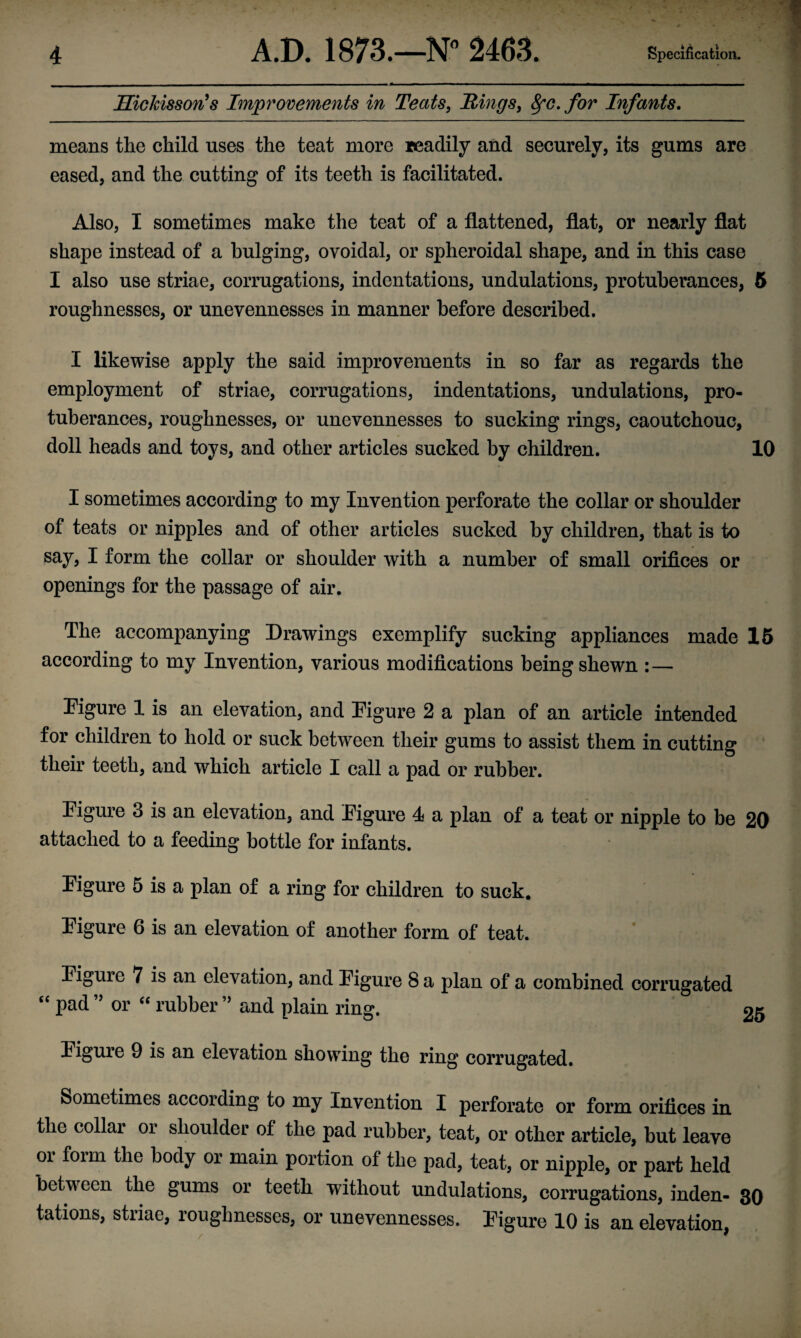 HicJcisson's Improvements in Teats, Rings, 8fc. for Infants. means the child uses the teat more readily and securely, its gums are eased, and the cutting of its teeth is facilitated. Also, I sometimes make the teat of a flattened, flat, or nearly flat shape instead of a bulging, ovoidal, or spheroidal shape, and in this case I also use striae, corrugations, indentations, undulations, protuberances, 5 roughnesses, or unevennesses in manner before described. I likewise apply the said improvements in so far as regards the employment of striae, corrugations, indentations, undulations, pro¬ tuberances, roughnesses, or unevennesses to sucking rings, caoutchouc, doll heads and toys, and other articles sucked by children. 10 I sometimes according to my Invention perforate the collar or shoulder of teats or nipples and of other articles sucked by children, that is to say, I form the collar or shoulder with a number of small orifices or openings for the passage of air. The accompanying Drawings exemplify sucking appliances made 15 according to my Invention, various modifications being shewn :— Pigure 1 is an elevation, and Figure 2 a plan of an article intended for children to hold or suck between their gums to assist them in cutting their teeth, and which article I call a pad or rubber. figure 3 is an elevation, and Eigure 4 a plan of a teat or nipple to be 20 attached to a feeding bottle for infants. Eigure 5 is a plan of a ring for children to suck. Eigure 6 is an elevation of another form of teat. Eigure 7 is an elevation, and Eigure 8 a plan of a combined corrugated “ pad ” or “ rubber ” and plain ring. 25 Eigure 9 is an elevation showing the ring corrugated. Sometimes according to my Invention I perforate or form orifices in the collar or shoulder of the pad rubber, teat, or other article, but leave oi foim the body or main portion of the pad, teat, or nipple, or part held between the gums or teeth without undulations, corrugations, inden- 30 tations, striae, roughnesses, or unevennesses. Eigure 10 is an elevation / • ■ Kj t * I