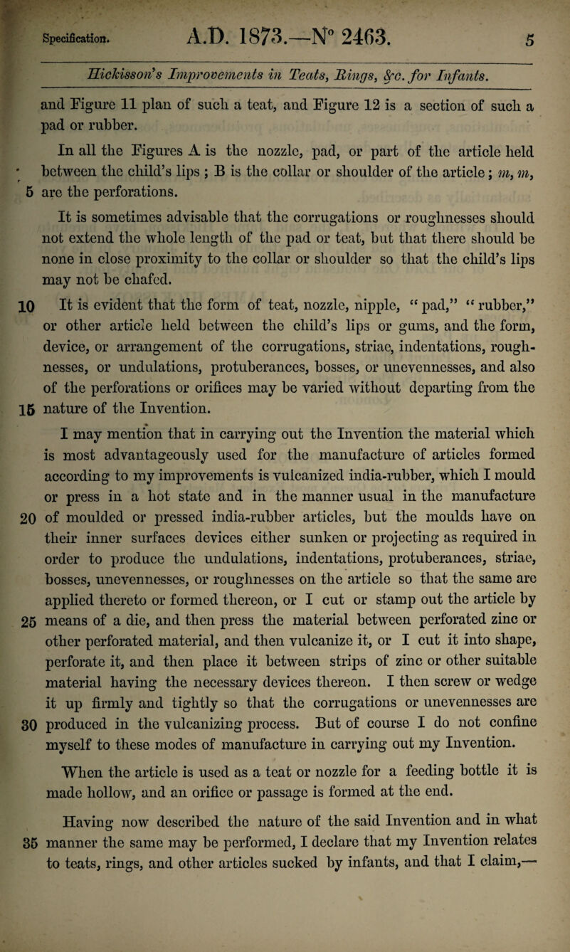 HicJcisson’s Improvements in Teats, Rings, See. for Infants. and Figure 11 plan of such, a teat, and Figure 12 is a section of such a pad or rubber. In all the Figures A is the nozzle, pad, or part of the article held between the child’s lips ; B is the collar or shoulder of the article; m, m, 5 are the perforations. It is sometimes advisable that the corrugations or roughnesses should not extend the whole length of the pad or teat, but that there should be none in close proximity to the collar or shoulder so that the child’s lips may not be chafed. 10 It is evident that the form of teat, nozzle, nipple, “ pad,” “ rubber,” or other article held between the child’s lips or gums, and the form, device, or arrangement of the corrugations, striae, indentations, rough¬ nesses, or undulations, protuberances, bosses, or unevennesses, and also of the perforations or orifices may be varied without departing from the 15 nature of the Invention. I may mention that in carrying out the Invention the material which is most advantageously used for the manufacture of articles formed according to my improvements is vulcanized india-rubber, which I mould or press in a hot state and in the manner usual in the manufacture 20 of moulded or pressed india-rubber articles, but the moulds have on their inner surfaces devices either sunken or projecting as required in order to produce the undulations, indentations, protuberances, striae, bosses, unevennesses, or roughnesses on the article so that the same are applied thereto or formed thereon, or I cut or stamp out the article by 25 means of a die, and then press the material between perforated zinc or other perforated material, and then vulcanize it, or I cut it into shape, perforate it, and then place it between strips of zinc or other suitable material having the necessary devices thereon. I then screw or wedge it up firmly and tightly so that the corrugations or unevennesses are 30 produced in the vulcanizing process. But of course I do not confine myself to these modes of manufacture in carrying out my Invention. When the article is used as a teat or nozzle for a feeding bottle it is made hollow, and an orifice or passage is formed at the end. Having now described the nature of the said Invention and in what 35 manner the same may be performed, I declare that my Invention relates to teats, rings, and other articles sucked by infants, and that I claim,—