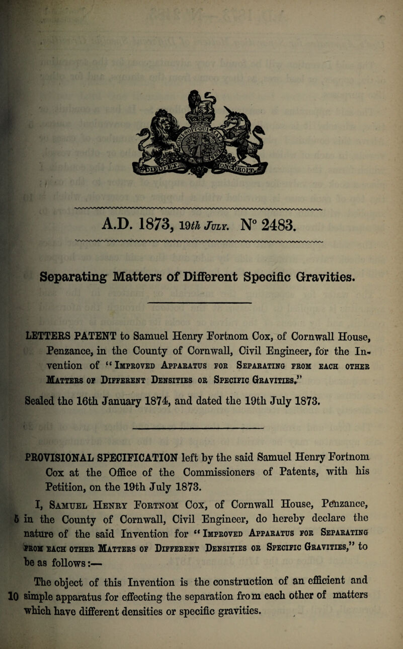 Separating Matters of Different Specific Gravities. LETTERS PATENT to Samuel Henry Fortnom Cox, of Cornwall House, Penzance, in the County of Cornwall, Civil Engineer, for the In¬ vention of “ Improved Apparatus for Separating from each other Matters of Different Densities or Specific Gravities,” Sealed the 16th January 1874, and dated the 19th July 1873. PROVISIONAL SPECIFICATION left by the said Samuel Henry Fortnom Cox at the Office of the Commissioners of Patents, with his Petition, on the 19th July 1873. I, Samuel Henry Fortnom Cox, of Cornwall House, Penzance, 5 in the County of Cornwall, Civil Engineer, do hereby declare the nature of the said Invention for “ Improved Apparatus for Separating FROM EACH OTHER MATTERS OF DIFFERENT DENSITIES OR SPECIFIC GRAVITIES,” to be as follows:— The object of this Invention is the construction of an efficient and 10 simple apparatus for effecting the separation fro m each other of matters which have different densities or specific gravities.