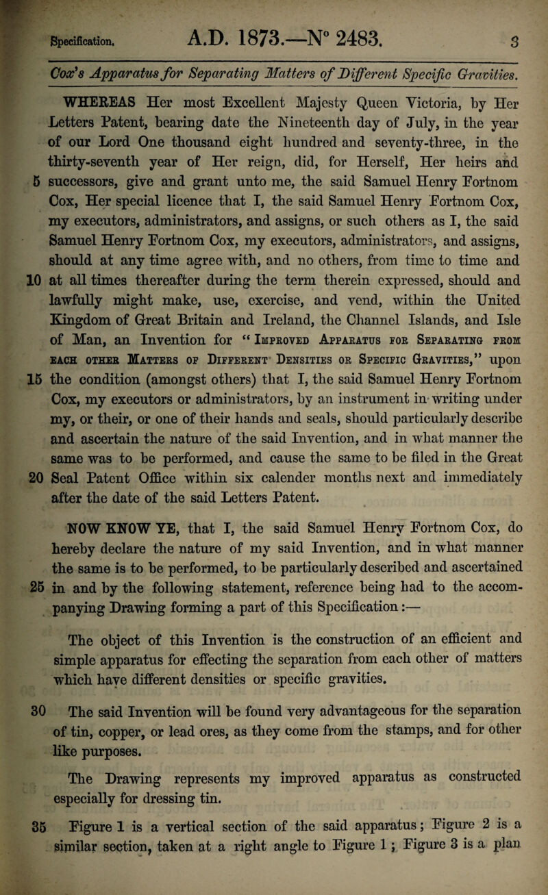 Cox's Apparatus for Separating Matters of Different Specific Gravities. WHEREAS Her most Excellent Majesty Queen Victoria, by Her Letters Patent, bearing date the Nineteenth day of July, in the year of our Lord One thousand eight hundred and seventy-three, in the • • thirty-seventh year of Her reign, did, for Herself, Her heirs and 5 successors, give and grant unto me, the said Samuel Henry Portnom Cox, Her special licence that I, the said Samuel Henry Portnom Cox, my executors, administrators, and assigns, or such others as I, the said Samuel Henry Portnom Cox, my executors, administrators, and assigns, should at any time agree with, and no others, from time to time and 10 at all times thereafter during the term therein expressed, should and lawfully might make, use, exercise, and vend, within the United Kingdom of Great Britain and Ireland, the Channel Islands, and Isle of Man, an Invention for “ Improved Apparatus for Separating from each other Matters of Different Densities or Specific Gravities,” upon 15 the condition (amongst others) that I, the said Samuel Henry Portnom Cox, my executors or administrators, by an instrument in writing under my, or their, or one of their hands and seals, should particularly describe and ascertain the nature of the said Invention, and in what manner the same was to be performed, and cause the same to be filed in the Great 20 Seal Patent Office within six calender months next and immediately after the date of the said Letters Patent. NOW KNOW YE, that I, the said Samuel Henry Portnom Cox, do hereby declare the nature of my said Invention, and in what manner the same is to be performed, to be particularly described and ascertained 25 in and by the following statement, reference being had to the accom¬ panying Drawing forming a part of this Specification:— The object of this Invention is the construction of an efficient and simple apparatus for effecting the separation from each other of matters which have different densities or specific gravities. 30 The said Invention will be found very advantageous for the separation of tin, copper, or lead ores, as they come from the stamps, and for other like purposes. The Drawing represents my improved apparatus as constructed especially for dressing tin. 35 Pigure 1 is a vertical section of the said apparatus; Pigure 2 is a