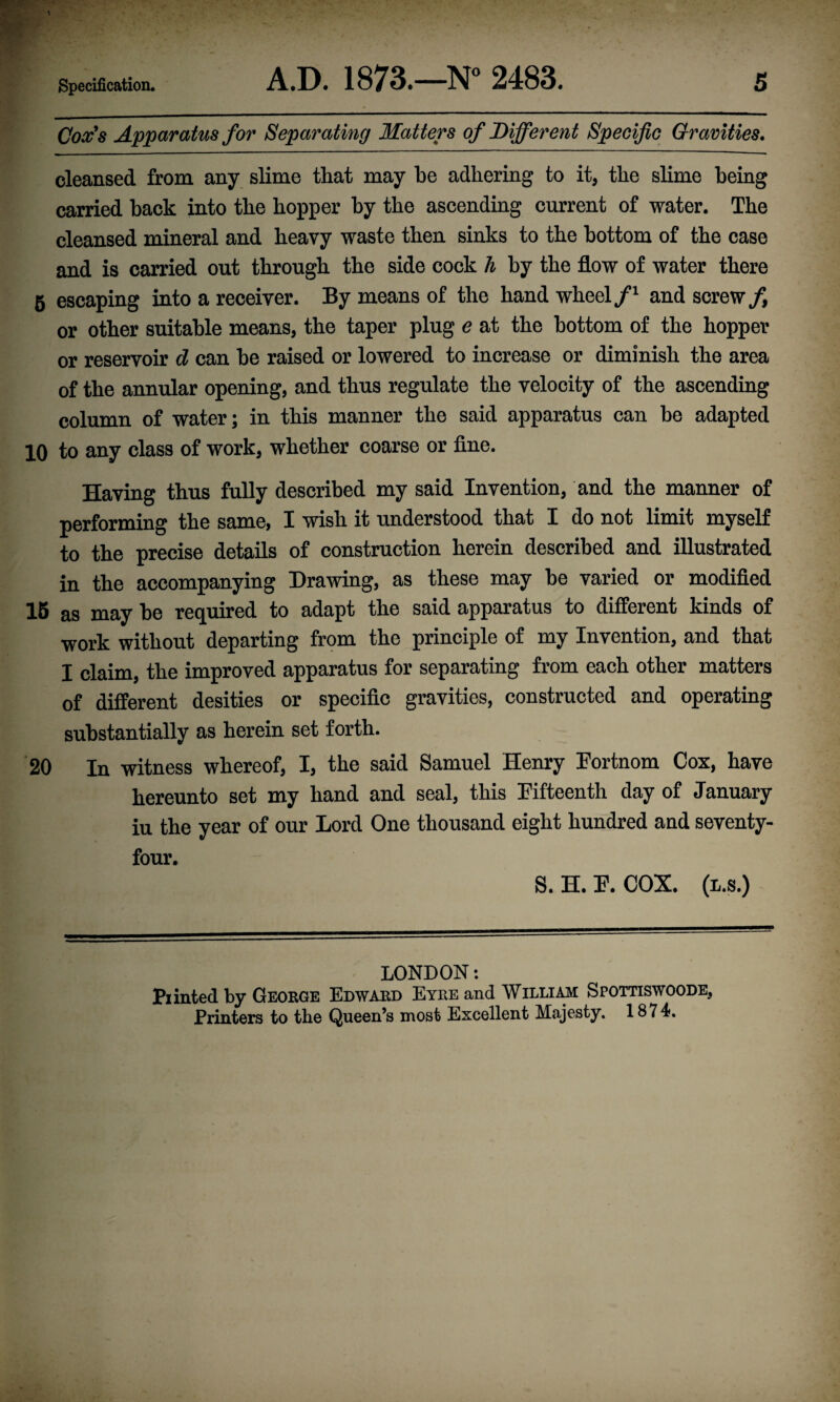 Cox's Apparatus for Separating Matters of Different Specific Gravities. cleansed from any slime that may he adhering to it, the slime being carried hack into the hopper by the ascending current of water. The cleansed mineral and heavy waste then sinks to the bottom of the case and is carried out through the side cock h by the flow of water there 5 escaping into a receiver. By means of the hand wheel/1 and screw/, or other suitable means, the taper plug e at the bottom of the hopper or reservoir d can he raised or lowered to increase or diminish the area of the annular opening, and thus regulate the velocity of the ascending column of water; in this manner the said apparatus can he adapted 10 to any class of work, whether coarse or fine. Having thus fully described my said Invention, and the manner of performing the same, I wish it understood that I do not limit myself to the precise details of construction herein described and illustrated in the accompanying Drawing, as these may he varied or modified 15 as may he required to adapt the said apparatus to different kinds of work without departing from the principle of my Invention, and that I claim, the improved apparatus for separating from each other matters of different desities or specific gravities, constructed and operating substantially as herein set forth. 20 In witness whereof, I, the said Samuel Henry Fortnom Cox, have hereunto set my hand and seal, this Fifteenth day of January iu the year of our Lord One thousand eight hundred and seventy- four. S. H. F. COX. (l.s.) LONDON: Pi hated by George Edward Eyre and William Spottiswoode, Printers to the Queen’s most Excellent Majesty, 1874?.