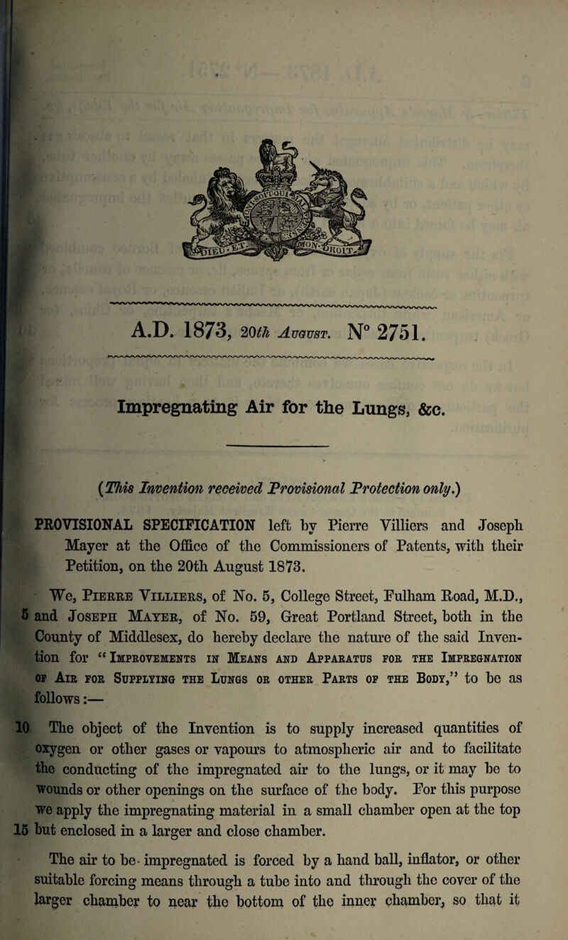 Impregnating Air for the Lungs, &c. (This Invention received Provisional Protection only.) PROVISIONAL SPECIFICATION left by Pierre Villiers and Joseph Mayer at the Office of the Commissioners of Patents, with their Petition, on the 20th August 1873. We, Pierre Villiers, of No. 5, College Street, Pulham Road, M.D., 5 and Joseph Mayer, of No. 59, Great Portland Street, both in the County of Middlesex, do hereby declare the nature of the said Inven¬ tion for “Improvements in Means and Apparatus for the Impregnation of Air for Supplying the Lungs or other Parts of the Body,” to be as follows:— 10 The object of the Invention is to supply increased quantities of oxygen or other gases or vapours to atmospheric air and to facilitate the conducting of the impregnated air to the lungs, or it may be to wounds or other openings on the surface of the body. Por this purpose we apply the impregnating material in a small chamber open at the top 15 but enclosed in a larger and close chamber. The air to be - impregnated is forced by a hand ball, inflator, or other suitable forcing means through a tube into and through the cover of the larger chamber to near the bottom of the inner chamber, so that it