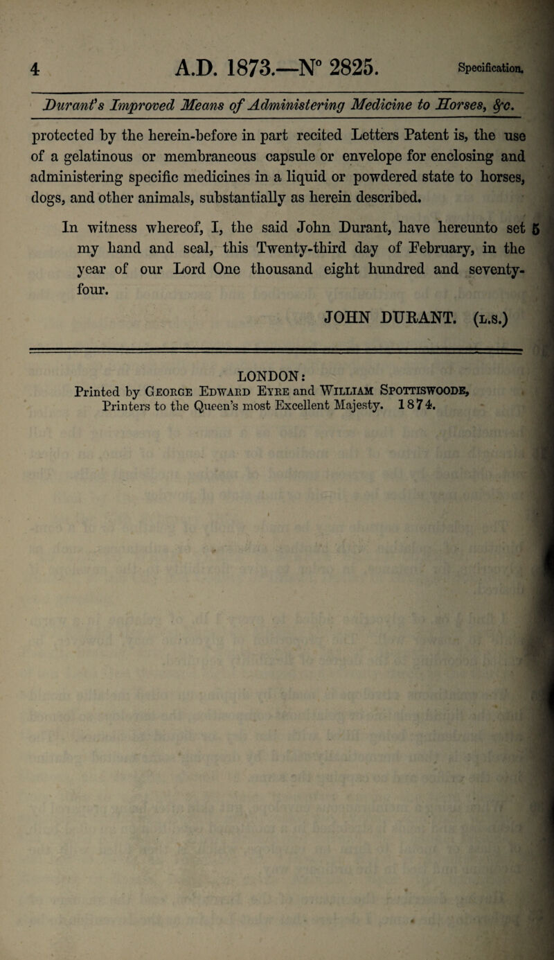 Durant's Improved Means of Administering Medicine to Morses, fyc. protected by the herein-before in part recited Letters Patent is, the use of a gelatinous or membraneous capsule or envelope for enclosing and administering specific medicines in a liquid or powdered state to horses, dogs, and other animals, substantially as herein described. In witness whereof, I, the said John Durant, have hereunto set 5 my hand and seal, this Twenty-third day of Pebruary, in the year of our Lord One thousand eight hundred and seventy- four. JOHN DURANT, (l.s.) LONDON: Printed by George Edward Eyre and William Spottiswoode, Printers to the Queen’s most Excellent Majesty. 1874, I