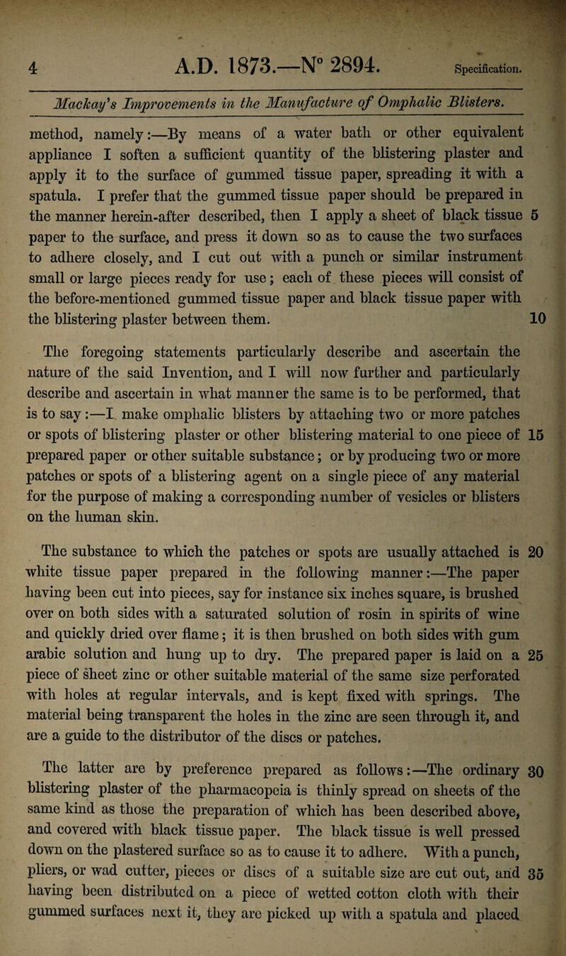 Mackay^s Improvements in the Manufacture of Omphalic Blisters, method, namely:—By means of a water bath or other equivalent appliance I soften a sufficient quantity of the blistering plaster and apply it to the surface of gummed tissue paper, spreading it with a spatula. I prefer that the gummed tissue paper should be prepared in the manner herein-after described, then I apply a sheet of black tissue 5 paper to the surface, and press it down so as to cause the two surfaces to adhere closely, and I cut out with a punch or similar instrument small or large pieces ready for use; each of these pieces will consist of the before-mentioned gummed tissue paper and black tissue paper with the blistering plaster between them. 10 The foregoing statements particularly describe and ascertain the nature of the said Invention, and I will now further and particularly describe and ascertain in what manner the same is to be performed, that is to say :—I make omphalic blisters by attaching two or more patches or spots of blistering plaster or other blistering material to one piece of 15 prepared paper or other suitable substance; or by producing two or more patches or spots of a blistering agent on a single piece of auy material for the purpose of making a corresponding number of vesicles or blisters on the human skin. The substance to which the patches or spots are usually attached is 20 white tissue paper prepared in the following manner:—The paper having been cut into pieces, say for instance six inches square, is brushed over on both sides with a saturated solution of rosin in spirits of wine and quickly dried over flame; it is then brushed on both sides with gum arabic solution and hung up to dry. The prepared paper is laid on a 25 piece of sheet zinc or other suitable material of the same size perforated with holes at regular intervals, and is kept fixed with springs. The material being transparent the holes in the zinc are seen through it, and are a guide to the distributor of the discs or patches. The latter are by preference prepared as follows:—The ordinary 30 blistering plaster of the pharmacopeia is thinly spread on sheets of the same kind as those the preparation of which has been described above, and covered with black tissue paper. The black tissue is well pressed down on the plastered surface so as to cause it to adhere. With a punch, pliers, or wad cutter, pieces or discs of a suitable size are cut out, and 35 having been distributed on a piece of wetted cotton cloth with their gummed surfaces next it, they are picked up with a spatula and placed