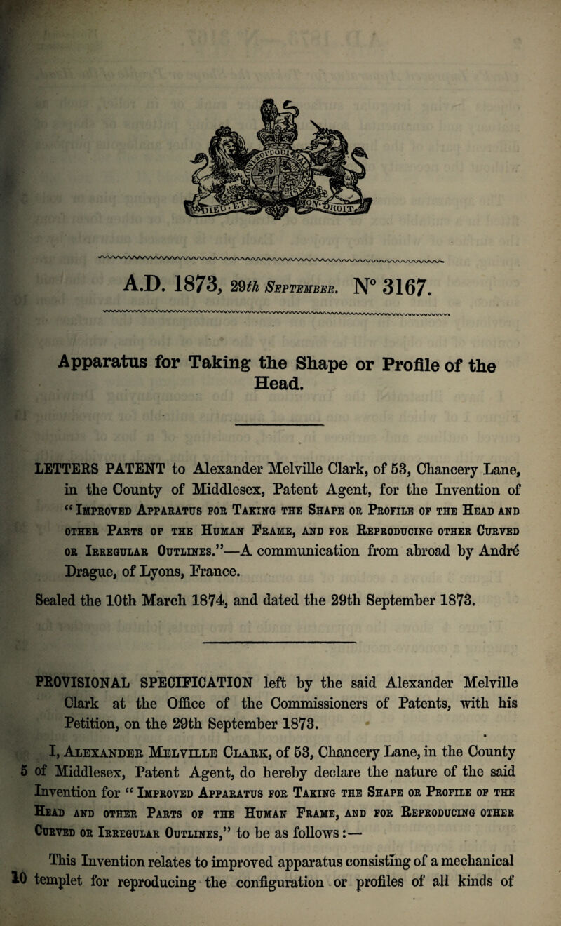 A.D. 1873, 29th September. N° 3167. Apparatus for Taking the Shape or Profile of the Head. LETTERS PATENT to Alexander Melville Clark, of 53, Chancery Lane, in the County of Middlesex, Patent Agent, for the Invention of “ Improved Apparatus for Taking the Shape or Profile of the Head and other Parts of the Human Frame, and for Reproducing other Curved or Irregular Outlines.”—A communication from abroad by Andrd Drague, of Lyons, Prance. Sealed the 10th March 1874, and dated the 29th September 1873. PROVISIONAL SPECIFICATION left by the said Alexander Melville Clark at the Office of the Commissioners of Patents, with his Petition, on the 29th September 1873. • I, Alexander Melville Clark, of 53, Chancery Lane, in the County 5 of Middlesex, Patent Agent, do hereby declare the nature of the said Invention for “ Improved Apparatus for Taking the Shape or Profile of the Head and other Parts of the Human Frame, and for Reproducing other Curved or Irregular Outlines,” to be as follows:— This Invention relates to improved apparatus consisting of a mechanical 10 templet for reproducing the configuration or profiles of all kinds of