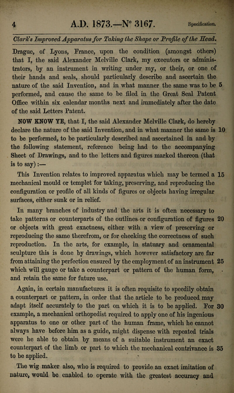 Clark's Improved Apparatus for Taking the Shape or Profile of the Head. Drague, of Lyons, France, upon the condition (amongst others) that I, the said Alexander Melville Clark, my executors or adminis¬ trators, by an instrument in writing under my, or their, or one of their hands and seals,. should particularly describe and ascertain the nature of the said Invention, and in what manner the same was to be 5 performed, and cause the same to be filed in the Great Seal Patent Office within six calendar months next and immediately after the date of the said Letters Patent. NOW KNOW YE, that I, the said Alexander Melville Clark, do hereby declare the nature of the said Invention, and in what manner the same is 10 to be performed, to be particularly described and ascertained in and by the following statement, reference being had to the accompanying Sheet of Drawings, and to the letters and figures marked thereon (that is to say):— This Invention relates to improved apparatus which may be termed a 15 mechanical mould or templet for taking, preserving, and reproducing the configuration or profile of all kinds of figures or objects having irregular surfaces, either sunk or in relief. In many branches of industry and the arts it is often necessary to take patterns or counterparts of the outlines* or configuration of figures 20 or objects with great exactness, either with a view of preserving or reproducing the same therefrom, or for checking the correctness of such reproduction. In the arts, for example, in statuary and ornamental sculpture this is done by drawings, which however satisfactory are far from attaining the perfection ensured by the employment of an instrument 25 which will gauge or take a counterpart or pattern of the human form, and retain the same for future use. Again, in certain manufactures it is often requisite to speedily obtain a counterpart or pattern, in order that the article to be produced may adapt itself accurately to the part on which it is to be applied. For 30 example, a mechanical orthopedist required to apply one of his ingenious apparatus to one or other part of the human frame, which he cannot always have before him as a guide, might dispense with repeated trials were he able to obtain by means of a suitable instrument an exact counterpart of the limb or part to which the mechanical contrivance is 35 to be applied. The wig maker also, who is required to provide an exact imitation of nature, would be enabled to operate with the greatest accuracy and