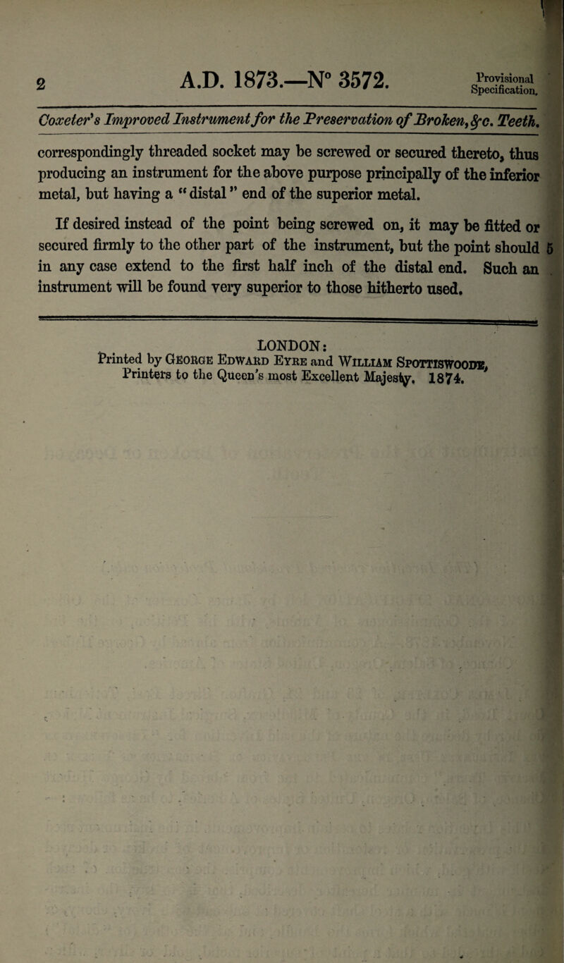 2 A.D. 1873.—N° 3572. Provisional Specification, Coxeter's Improved Instrument for the Preservation of Broken, fyc. Teeth. correspondingly threaded socket may be screwed or secured thereto, thus producing an instrument for the above purpose principally of the inferior metal, but having a “ distal ” end of the superior metal. If desired instead of the point being screwed on, it may be fitted or secured firmly to the other part of the instrument, but the point should 5 in any case extend to the first half inch of the distal end. Such an instrument will be found very superior to those hitherto used. LONDON: Printed by GEORGE EdWARd Eyre and WILLIAM SPOTTISWOODB, Printers to the Queen's most Excellent Majesty, 1874.