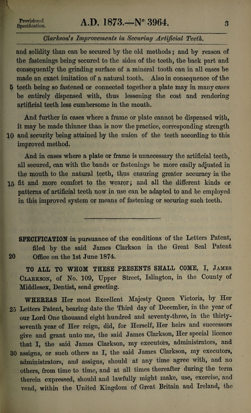 Provisional Specification. A.D. 1873.—N° 3964. 3 Clarkson’s Improvements in Securing Artificial Teeth. and solidity than can be secured by the old methods; and by reason of the fastenings being secured to the sides of the teeth, the back part and consequently the grinding surface of a mineral tooth can in all cases be made an exact imitation of a natural tooth. Also in consequence of the 5 teeth being so fastened or connected together a plate may in many cases be entirely dispensed with, thus lessening the cost and rendering artificial teeth less cumbersome in the mouth. And further in cases where a frame or plate cannot be dispensed with, it may be made thinner than is now the practice, corresponding strength 10 and security being attained by the union of the teeth according to this improved method. And in cases where a plate or frame is unnecessary the artificial teeth, all secured, can with the bands or fastenings be more easily adjusted in the mouth to the natural teeth, thus ensuring greater accuracy in the 15 fit and more comfort to the wearer; and all the different kinds or patterns of artificial teeth now in use can be adapted to and be employed in this improved system or means of fastening or securing such teeth. SPECIFICATION in pursuance of the conditions of the Letters Patent, filed by the said James Clarkson in the Great Seal Patent 20 Office on the 1st June 1874. TO ALL TO WHOM THESE PRESENTS SHALL COME, I, James Clarkson, of No. 109, Upper Street, Islington, in the County of Middlesex, Dentist, send greeting. WHEREAS Her most Excellent Majesty Queen Victoria, by Her 25 Letters Patent, bearing date the Third day of December, in the year of our Lord One thousand eight hundred and seventy-three, in the thirty- seventh year of Her reign, did, for Herself, Her heirs and successors give and grant unto me, the said James Clarkson, Her special licence that I, the said James Clarkson, my executors, administrators, and 30 assigns, or such others as I, the said James Clarkson, my executors, administrators, and assigns, should at any time agree with, and no others, from time to time, and at all times thereafter during the term therein expressed, should and lawfully might make, use, exeicise, and vend, within the United Kingdom of Great Britain and Ireland, the