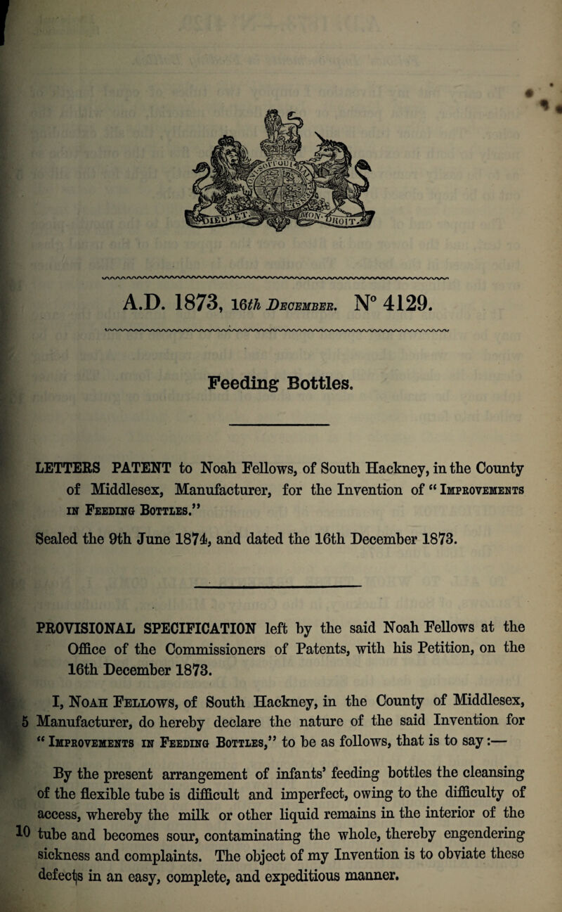 Feeding Bottles, LETTERS PATENT to Noah Fellows, of South Hackney, in the County of Middlesex, Manufacturer, for the Invention of “ Improvements in Feeding Bottles.” Sealed the 9th June 1874, and dated the 16th December 1873. PROVISIONAL SPECIFICATION left by the said Noah Fellows at the Office of the Commissioners of Patents, with his Petition, on the 16th December 1873. ^ I, Noah Fellows, of South Hackney, in the County of Middlesex, 5 Manufacturer, do hereby declare the nature of the said Invention for “ Improvements in Feeding Bottles,” to be as follows, that is to say:— By the present arrangement of infants’ feeding bottles the cleansing of the flexible tube is difficult and imperfect, owing to the difficulty of access, whereby the milk or other liquid remains in the interior of the 10 tube and becomes sour, contaminating the whole, thereby engendering sickness and complaints. The object of my Invention is to obviate these defects in an easy, complete, and expeditious manner.