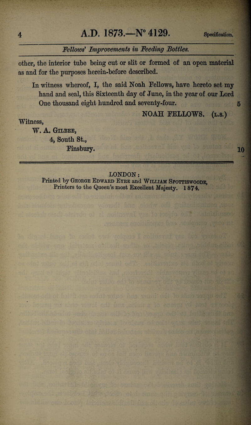 Fellows' Improvements in Feeding Bottles. other, the interior tube being cut or slit or formed of an open material as and for the purposes herein-before described. <* In witness whereof, I, the said Noah Fellows, have hereto set my hand and seal, this Sixteenth day of June, in the year of our Lord One thousand eight hundred and seventy-four. 5 Witness, W. A. Gilbee, 4, South St., Finsbury. NOAH FELLOWS, (l.s.) 10 LONDON: Printed by George Edward Eyre and William Spottiswoode, Printers to the Queen's most Excellent Majesty. 1874.