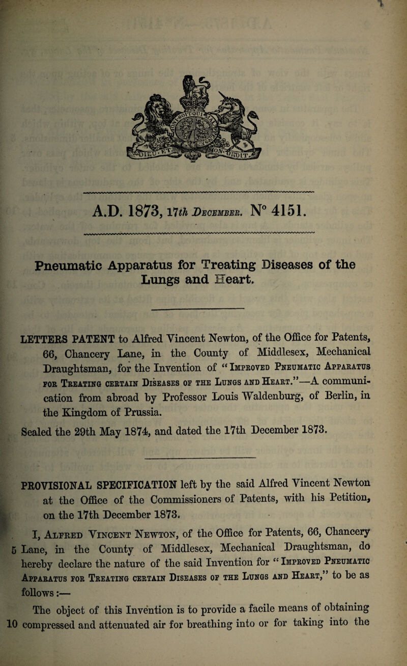 A.D. 1873, VJth December. N° 415L Pneumatic Apparatus for Treating Diseases of the Lungs and Heart. LETTERS PATENT to Alfred Vincent Newton, of the Office for Patents, 66, Chancery Lane, in the County of Middlesex, Mechanical Draughtsman, for the Invention of “ Improved Pneumatic Apparatus for Treating certain Diseases of the Lungs and He art.”—A communi¬ cation from abroad by Professor Louis Waldenburg, of Berlin, in the Kingdom of Prussia. Sealed the 29th May 1874, and dated the 17th December 1873. PROVISIONAL SPECIFICATION left by the said Alfred Vincent Newton at the Office of the Commissioners of Patents, with his Petition, on the 17th December 1873. I, Alfred Vincent Newton, of the Office for Patents, 66, Chancery 5 Lane, in the County of Middlesex, Mechanical Draughtsman, do hereby declare the nature of the said Invention for “ Improved Pneumatic Apparatus for Treating certain Diseases of the Lungs and Heart, to be as follows:— The object of this Invention is to provide a facile means of obtaining 10 compressed and attenuated air for breathing into or for taking into the