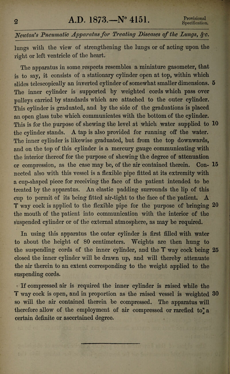Newton's ’Pneumatic Apparatus for Treating Diseases of the Lungs, 8pc. lungs with the view of strengthening the lungs or of acting upon the right or left ventricle of the heart. The apparatus in some respects resembles a miniature gasometer, that is to say, it consists of a stationary cylinder open at top, within which slides telescopically an inverted cylinder of somewhat smaller dimensions. 5 The inner cylinder is supported by weighted cords which pass over pulleys carried by standards which are attached to the outer cylinder. This cylinder is graduated, and by the side of the graduations is placed an open glass tube which communicates with the bottom of the cylinder. This is for the purpose of shewing the level at which water supplied to 10 the cylinder stands. A tap is also provided for running off the water. The inner cylinder is likewise graduated, but from the top downwards, and on the top of this cylinder is a mercury gauge communicating with the interior thereof for the purpose of shewing the degree of attenuation or compression, as the case may be, of the air contained therein. Con- 15 nected also with this vessel is a flexible pipe fitted at its extremity with a cup-shaped piece for receiving the face of the patient intended to be treated by the apparatus. An elastic padding surrounds the lip of this cup to permit of its being fitted air-tight to the face of the patient. A T way cock is applied to the flexible pipe for the purpose of bringing 20 the mouth of the patient into communication with the interior of the suspended cylinder or of the external atmosphere, as may be required. In using this apparatus the outer cylinder is first filled with water to about the height of 80 centimeters. Weights are then hung to the suspending cords of the inner cylinder, and the T way cock being 25 closed the inner cylinder will be drawn up, and will thereby attenuate the air therein to an extent corresponding to the weight applied to the suspending cords. ' If compressed air is required the inner cylinder is raised while the T way cock is open, and in proportion as the raised vessel is weighted 30 so will the air contained therein be compressed. The apparatus will therefore allow of the employment of air compressed or rarefied to] a certain definite or ascertained degree.