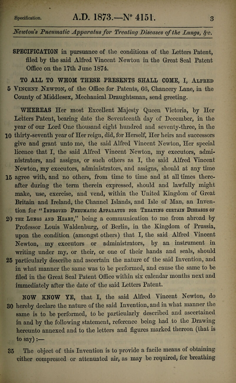 Newtons ’Pneumatic Apparatus for Treaiing Diseases of the Lungs, 8fc. SPECIFICATION in pursuance of the conditions of the Letters Patent, filed by the said Alfred Vincent Newton in the Great Seal Patent Office on the 17th June 1874. TO ALL TO WHOM THESE PRESENTS SHALL COME, I, Alfred 5 Vincent Newton, of the Office for Patents, 68, Chancery Lane, in the County of Middlesex, Mechanical Draughtsman, send greeting. WHEREAS Her most Excellent Majesty Queen Victoria, by Her Letters Patent, bearing date the Seventeenth day of December, in the year of our Lord One thousand eight hundred and seventy-three, in the 10 thirty-seventh year of Her reign, did, for Herself, Her heirs and successors give and grant unto me, the said Alfred Vincent Newton, Her special licence that I, the said Alfred Vincent Newton, my executors, admi¬ nistrators, and assigns, or such others as I, the said Alfred Vincent Newton, my executors, administrators, and assigns, should at any time 15 agree with, and no others, from time to time and at all times there¬ after during the term therein expressed, should and lawfully might make, use, exercise, and vend, within the United Kingdom of Great Britain and Ireland, the Channel Islands, and Isle of Man, an Inven¬ tion for “ Improved Pneumatic Apparatus for Treating certain Diseases of 20 the Lungs and Heart,55 being a communication to me from abroad by Professor Louis Waldenburg, of Berlin, in the Kingdom of Prussia, upon the condition (amongst others) that I, the said Alfred Vincent Newton, my executors or administrators, by an instrument in writing under my, or their, or one of their hands and seals, should 25 particularly describe and ascertain the nature of the said Invention, and in what manner the same was to be performed, and cause the same to be filed in the Great Seal Patent Office within six calendar months next and immediately after the date of the said Letters Patent. NOW KNOW YE, that I, the said Alfred Vincent Newton, do 30 hereby declare the nature of the said Invention, and in what manner the same is to be performed, to be particularly described and ascertained in and by the following statement, reference being had to the Drawing hereunto annexed and to the letters and figures marked thereon (that is to say):— 35 The object of this Invention is to provide a facile means of obtaining either compressed or attenuated air, as may be required, for breathing