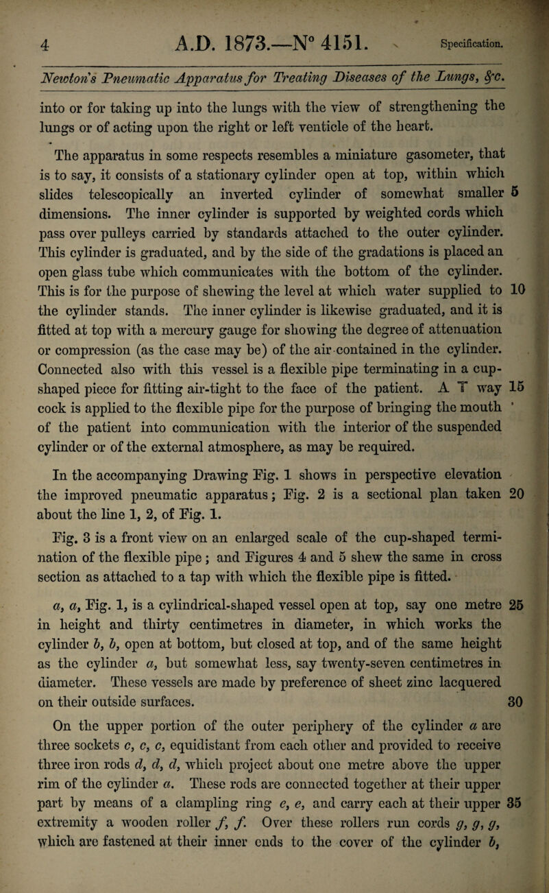 Newtons Pneumatic Apparatus for Treating Diseases of the Lungs, 8fc. into or for taking lip into the lungs with the view of strengthening the lungs or of acting upon the right or left yen tide of the heart. The apparatus in some respects resembles a miniature gasometer, that is to say, it consists of a stationary cylinder open at top, within which slides telescopically an inverted cylinder of somewhat smaller 5 dimensions. The inner cylinder is supported by weighted cords which pass over pulleys carried by standards attached to the outer cylinder. This cylinder is graduated, and by the side of the gradations is placed an open glass tube which communicates with the bottom of the cylinder. This is for the purpose of shewing the level at which water supplied to 10 the cylinder stands. The inner cylinder is likewise graduated, and it is fitted at top with a mercury gauge for showing the degree of attenuation or compression (as the case may be) of the air contained in the cylinder. Connected also with this vessel is a flexible pipe terminating in a cup- shaped piece for fitting air-tight to the face of the patient. A T way 15 cock is applied to the flexible pipe for the purpose of bringing the mouth of the patient into communication with the interior of the suspended cylinder or of the external atmosphere, as may he required. In the accompanying Drawing Pig. 1 shows in perspective elevation the improved pneumatic apparatus; Pig. 2 is a sectional plan taken 20 about the line 1, 2, of Pig. 1. Pig. 3 is a front view on an enlarged scale of the cup-shaped termi¬ nation of the flexible pipe ; and Pigures 4 and 5 shew the same in cross section as attached to a tap with which the flexible pipe is fitted. a, a, Pig. 1, is a cylindrical-shaped vessel open at top, say one metre 25 in height and thirty centimetres in diameter, in which works the cylinder b, b} open at bottom, but closed at top, and of the same height as the cylinder a, hut somewhat less, say twenty-seven centimetres in diameter. These vessels are made by preference of sheet zinc lacquered on their outside surfaces. 30 On the upper portion of the outer periphery of the cylinder a are three sockets c, c, c} equidistant from each other and provided to receive three iron rods d, d, d} which project about one metre above the upper rim of the cylinder a. These rods are connected together at their upper part by means of a clampling ring e, e, and carry each at their upper 35 extremity a wooden roller f f Over these rollers run cords g, g, g, which are fastened at their inner ends to the cover of the cylinder b,