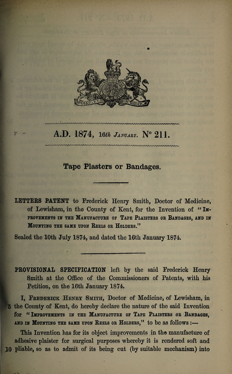 A.D. 1874, 16th January. N° 211. Tape Plasters or Bandages. LETTERS PATENT to Frederick Henry Smith, Doctor of Medicine, of Lewisham, in the County of Kent, for the Invention of 4 4 Im¬ provements in the Manufacture of Tape Piaisters or Bandages, and in Mounting the same upon Reels or Holders.” Sealed the 10th July 1874, and dated the 16th January 1874. PROVISIONAL SPECIFICATION left by the said Frederick Henry Smith at the Office of the Commissioners of Patents, with his Petition, on the 16th January 1874. I, Frederick Henry Smith, Doctor of Medicine, of Lewisham, in 5 the County of Kent, do hereby declare the nature of the said Invention for cc Improvements in the Manufacture of Tape Plaisters or Bandages, and in Mounting the same upon Reels or Holders,” to be as follows This Invention has for its object improvements in the manufacture of adhesive plaister for surgical purposes whereby it is rendered soft and 10 pliable, so as to admit of its being cut (by suitable mechanism) into