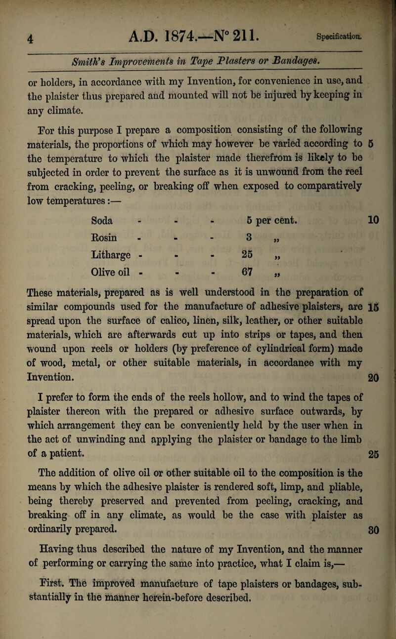 Smith's Improvements in Tape Plasters or Bandages. or holders, in accordance with my Invention, for convenience in use, and the plaister thus prepared and mounted will not he injured by keeping in any climate. For this purpose I prepare a composition consisting of the following materials, the proportions of which may however be varied according to 5 the temperature to which the plaister made therefrom is likely to be subjected in order to prevent the surface as it is unwound from the reel from cracking, peeling, or breaking off when exposed to comparatively low temperatures:— Soda Rosin Litharge - Olive oil - 5 per cent. 3 25 67 jj 99 10 These materials, prepared as is well understood in the preparation of similar compounds used for the manufacture of adhesive plaisters, are 15 spread upon the surface of calico, linen, silk, leather, or other suitable materials, which are afterwards cut up into strips or tapes, and then wound upon reels or holders (by preference of cylindrical form) made of wood, metal, or other suitable materials, in accordance with my Invention. 20 I prefer to form the ends of the reels hollow, and to wind the tapes of plaister thereon with the prepared or adhesive surface outwards, by which arrangement they can be conveniently held by the user when in the act of unwinding and applying the plaister or bandage to the limb of a patient. 25 The addition of olive oil or other suitable oil to the composition is the means by which the adhesive plaister is rendered soft, limp, and pliable, being thereby preserved and prevented from peeling, cracking, and breaking off in any climate, as would be the case with plaister as ordinarily prepared. 30 Having thus described the nature of my Invention, and the manner of performing or carrying the same into practice, what I claim is,— First. The improved manufacture of tape plaisters or bandages, sub¬ stantially in the manner herein-before described.