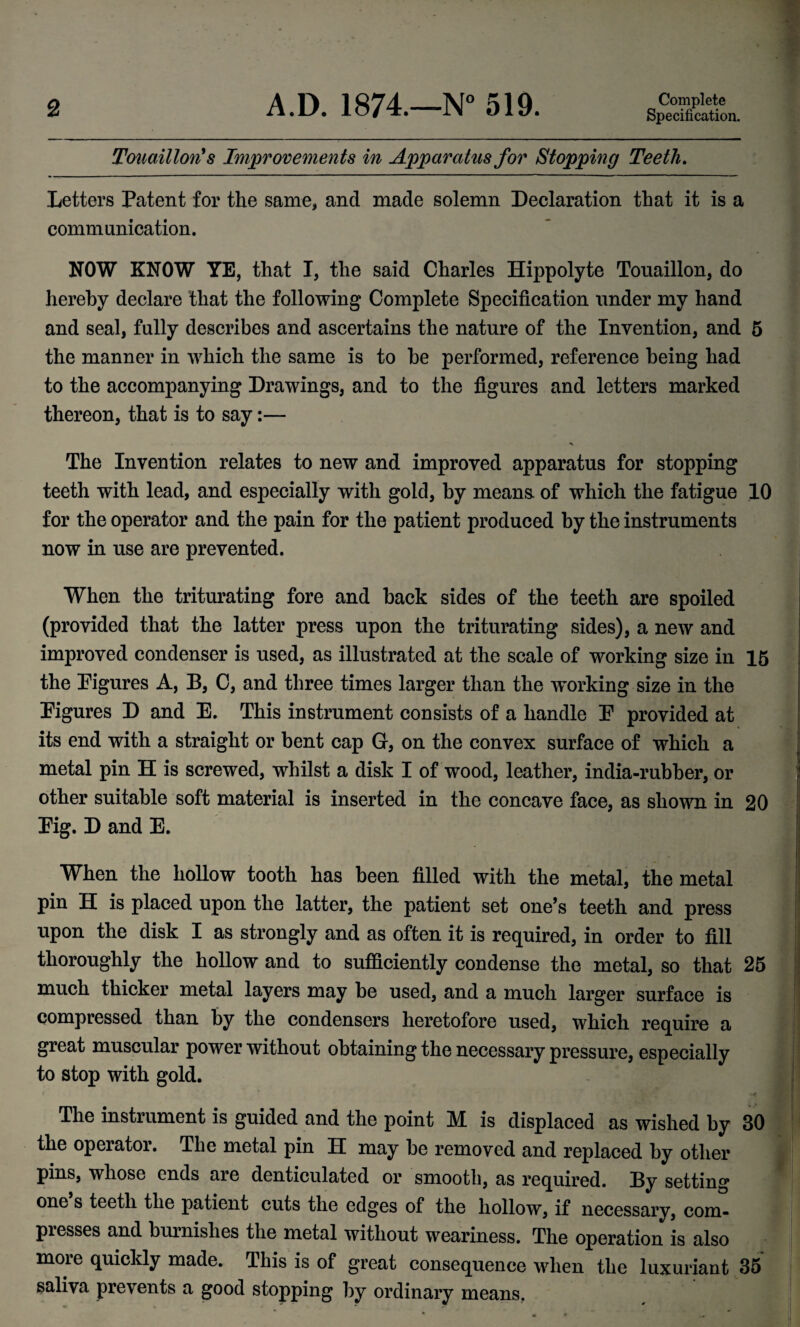 Specification. Touaillon's Improvements in Apparatus for Stopping Teeth, I Letters Patent for the same, and made solemn Declaration that it is a i communication. ” | NOW KNOW YE, that I, the said Charles Hippolyte Touaillon, do | hereby declare that the following Complete Specification under my hand I and seal, fully describes and ascertains the nature of the Invention, and 5 the manner in which the same is to be performed, reference being had v to the accompanying Drawings, and to the figures and letters marked thereon, that is to say:— The Invention relates to new and improved apparatus for stopping teeth with lead, and especially with gold, by means, of which the fatigue 10 for the operator and the pain for the patient produced by the instruments now in use are prevented. When the triturating fore and back sides of the teeth are spoiled : (provided that the latter press upon the triturating sides), a new and improved condenser is used, as illustrated at the scale of working size in 16 the Pigures A, B, C, and three times larger than the working size in the Figures D and E. This instrument consists of a handle E provided at ; its end with a straight or bent cap G, on the convex surface of which a f metal pin H is screwed, whilst a disk I of wood, leather, india-rubber, or I other suitable soft material is inserted in the concave face, as shown in 20 Eig. D and E. / When the hollow tooth has been filled with the metal, the metal pin H is placed upon the latter, the patient set one’s teeth and press upon the disk I as strongly and as often it is required, in order to fill thoroughly the hollow and to sufficiently condense the metal, so that 26 much thicker metal layers may be used, and a much larger surface is compressed than by the condensers heretofore used, which require a great muscular power without obtaining the necessary pressure, especially to stop with gold. The instrument is guided and the point M. is displaced as wished by 30 the operator. The metal pin H may be removed and replaced by other pins, whose ends are denticulated or smooth, as required. By setting one s teeth the patient cuts the edges of the hollow, if necessary, com¬ presses and burnishes the metal without weariness. The operation is also more quickly made. This is of great consequence when the luxuriant 35 saliva prevents a good stopping by ordinary means, I