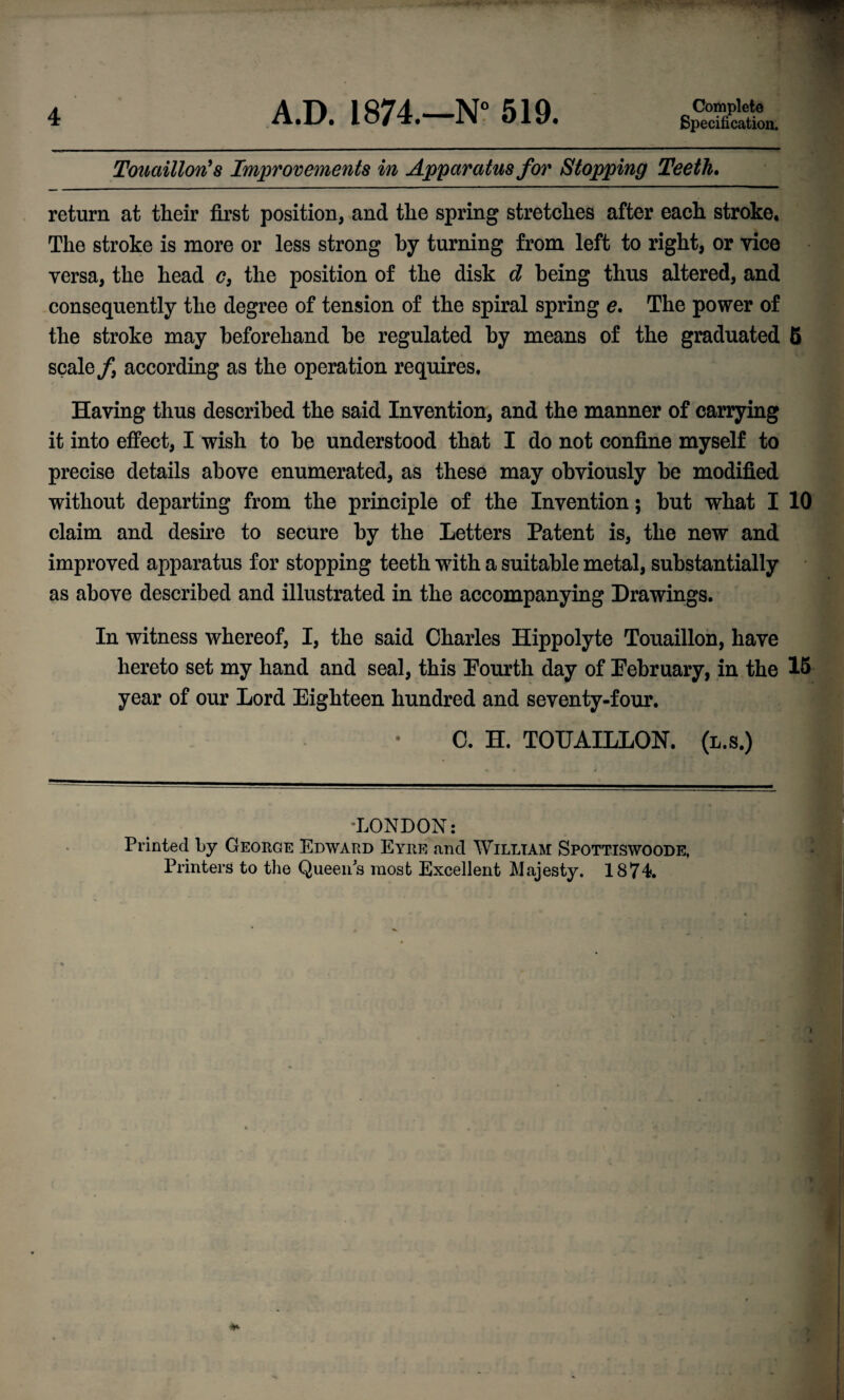 Specification. TouaillorCs Improvements in Apparatus for Stopping Teeth. return at their first position, and the spring stretches after each stroke. The stroke is more or less strong by turning from left to right, or vice versa, the head <?, the position of the disk d being thus altered, and consequently the degree of tension of the spiral spring e. The power of the stroke may beforehand be regulated by means of the graduated 6 scale f according as the operation requires. Having thus described the said Invention, and the manner of carrying it into effect, I wish to be understood that I do not confine myself to precise details above enumerated, as these may obviously be modified without departing from the principle of the Invention; but what I 10 claim and desire to secure by the Letters Patent is, the new and improved apparatus for stopping teeth with a suitable metal, substantially as above described and illustrated in the accompanying Drawings. In witness whereof, I, the said Charles Hippolyte Touailloh, have hereto set my hand and seal, this Fourth day of February, in the 15 year of our Lord Eighteen hundred and seventy-four. 0. H. TOUAILLON. (l.s.) •LONDON: Printed by George Edward Eyre and William Spottiswoode, Printers to the Queens most Excellent Majesty. 1874.