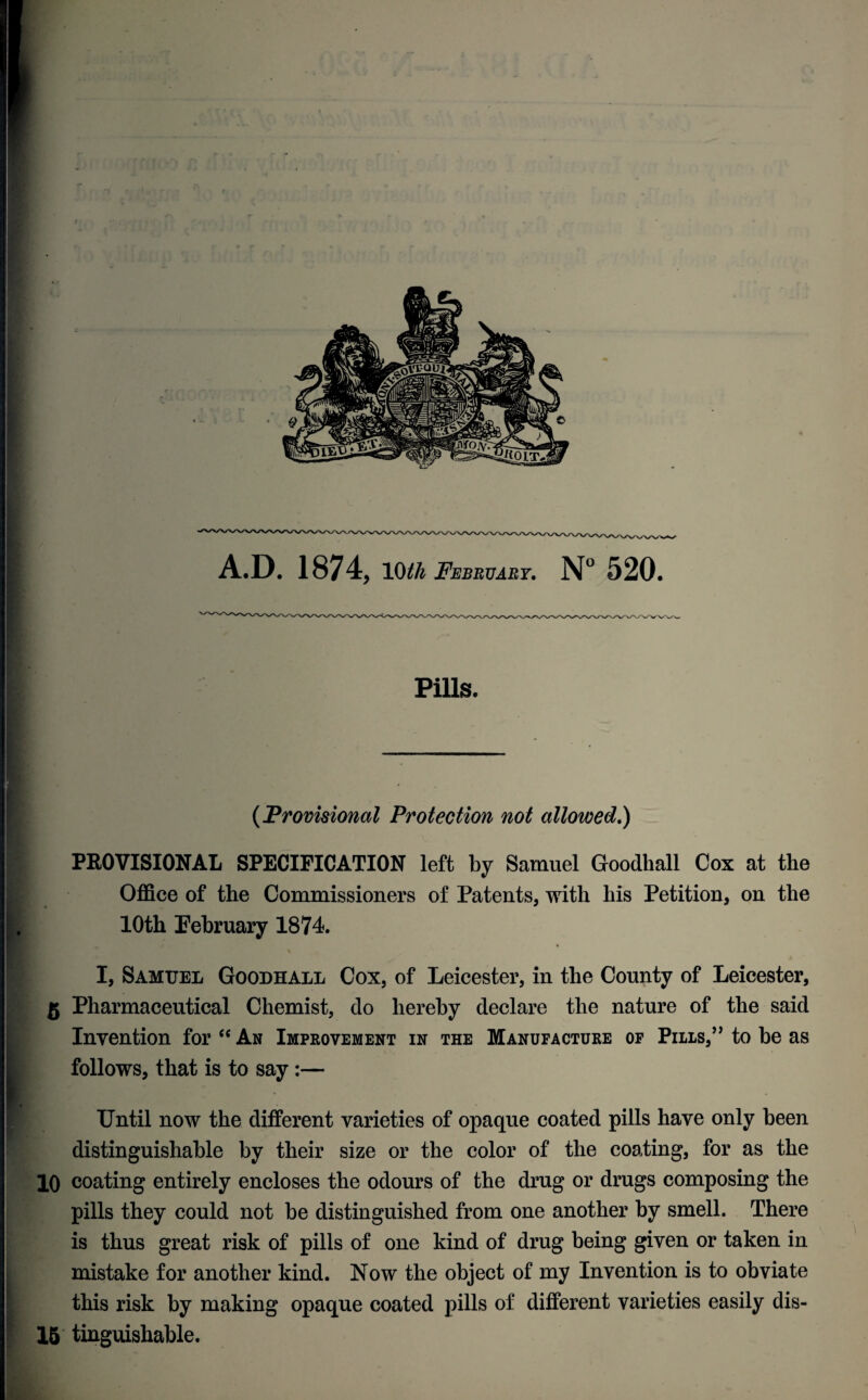 A.D. 1874, 10th February. N° 520. Pills. (Provisional Protection not allowed.) PROVISIONAL SPECIFICATION left by Samuel Goodhall Cox at the Office of the Commissioners of Patents, with his Petition, on the 10th February 1874. I, Samuel Goodhall Cox, of Leicester, in the County of Leicester, g Pharmaceutical Chemist, do hereby declare the nature of the said Invention for “ An Improvement in the Manufacture of Pills,” to be as follows, that is to say :— Until now the different varieties of opaque coated pills have only been distinguishable by their size or the color of the coating, for as the 10 coating entirely encloses the odours of the drug or drugs composing the pills they could not be distinguished from one another by smell. There is thus great risk of pills of one kind of drug being given or taken in mistake for another kind. Now the object of my Invention is to obviate this risk by making opaque coated pills of different varieties easily dis- 15 tinguishable.