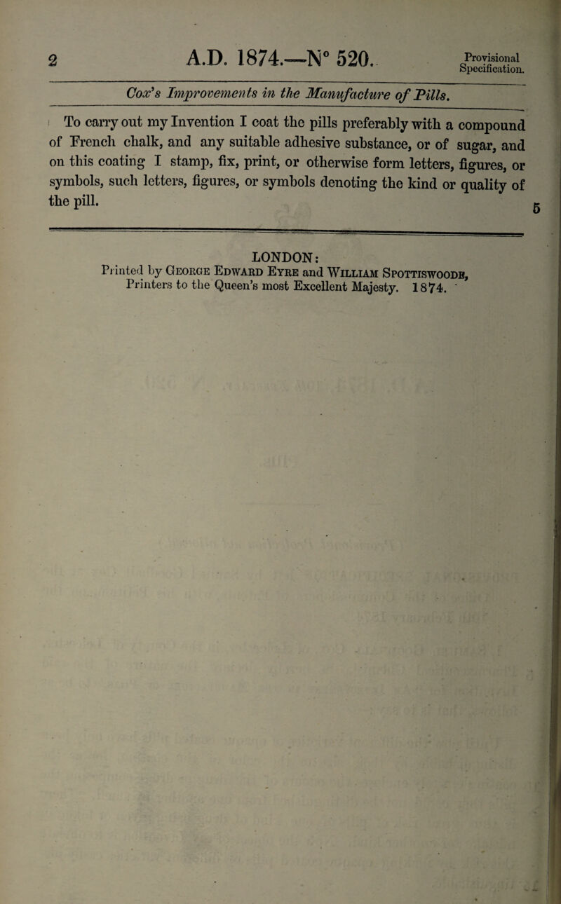 2 A.D. 1874.—N° 520. Provisional Specification. Cox’s Improvements in the Manufacture of Pills. i To carry out my Invention I coat the pills preferably with a compound of French chalk, and any suitable adhesive substance, or of sugar, and on this coating I stamp, fix, print, or otherwise form letters, figures, or symbols, such letters, figures, or symbols denoting the kind or quality of the pill. LONDON: Printed by George Edward Eyre and William Spottiswoodb, Printers to the Queen’s most Excellent Majesty. 1874. '