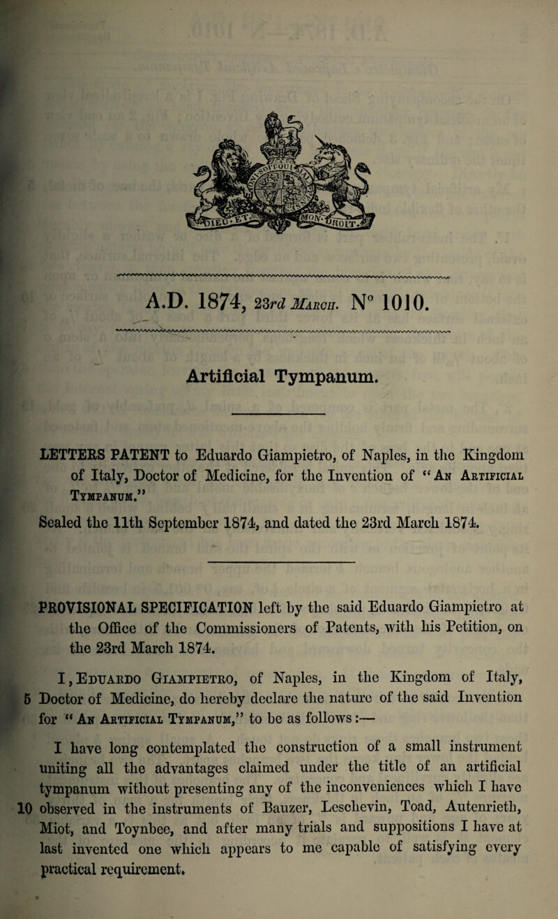 A.D. 1874, 23rd March. N° 10J0. Artificial Tympanum. LETTERS PATENT to Eduardo Giampietro, of Naples, in the Kingdom of Italy, Doctor of Medicine, for the Invention of “ An Artificial Tympanum.” Sealed the 11th September 1874 and dated the 23rd March 1874. PROVISIONAL SPECIFICATION left by the said Eduardo Giampietro at the Office of the Commissioners of Patents, with his Petition, on the 23rd March 1874. I,Eduardo Giampietro, of Naples, in the Kingdom of Italy, 5 Doctor of Medicine, do hereby declare the nature of the said Invention for “ An Artificial Tympanum,” to be as follows:— I have long contemplated the construction of a small instrument Uniting all the advantages claimed under the title of an artificial tympanum without presenting any of the inconveniences which I have 10 observed in the instruments of Bauzer, Leschevin, Toad, Autenrietli, Miot, and Toynbee, and after many trials and suppositions I have at last invented one which appears to me capable of satisfying every practical requirement.
