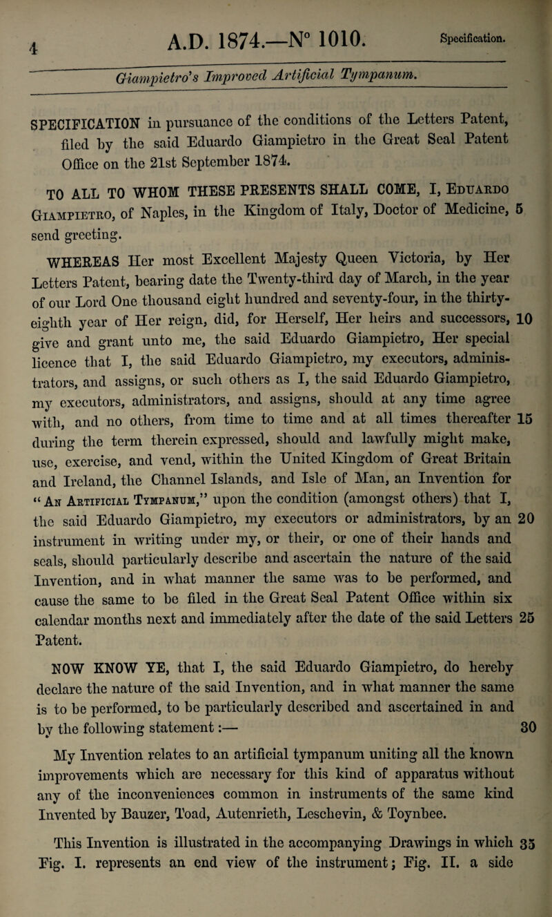 Giampietro's Improved Artificial Tympanum. SPECIFICATION in pursuance of the conditions of the Letters Patent, filed hy the said Eduardo Giampietro in the Great Seal Patent Office on the 21st September 1871. TO ALL TO WHOM THESE PRESENTS SHALL COME, I, Eduardo Giampietro, of Naples, in the Kingdom of Italy, Doctor of Medicine, 5 send greeting. WHEREAS Her most Excellent Majesty Queen Victoria, by Her Letters Patent, hearing date the Twenty-third day of March, in the year of our Lord One thousand eight hundred and seventy-four, in the thirty- eighth year of Her reign, did, for Herself, Her heirs and successors, 10 give and grant unto me, the said Eduardo Giampietro, Her special licence that I, the said Eduardo Giampietro, my executors, adminis¬ trators, and assigns, or such others as I, the said Eduardo Giampietro, my executors, administrators, and assigns, should at any time agree with, and no others, from time to time and at all times thereafter 15 during the term therein expressed, should and lawfully might make, use, exercise, and vend, within the United Kingdom of Great Britain and Ireland, the Channel Islands, and Isle of Man, an Invention for “Ax Artificial Tympanum,” upon the condition (amongst others) that I, the said Eduardo Giampietro, my executors or administrators, by an 20 instrument in writing under my, or their, or one of their hands and seals, should particularly describe and ascertain the nature of the said Invention, and in wdiat manner the same was to be performed, and cause the same to be filed in the Great Seal Patent Office within six calendar months next and immediately after the date of the said Letters 25 Patent. NOW KNOW YE, that I, the said Eduardo Giampietro, do hereby declare the nature of the said Invention, and in what manner the same is to be performed, to be particularly described and ascertained in and by the following statement:— 30 My Invention relates to an artificial tympanum uniting all the known improvements which are necessary for this kind of apparatus without any of the inconveniences common in instruments of the same kind Invented by Bauzer, Toad, Autenrieth, Leschevin, & Toynbee. This Invention is illustrated in the accompanying Drawings in which 35 Eig. I. represents an end view of the instrument; Eig. II. a side