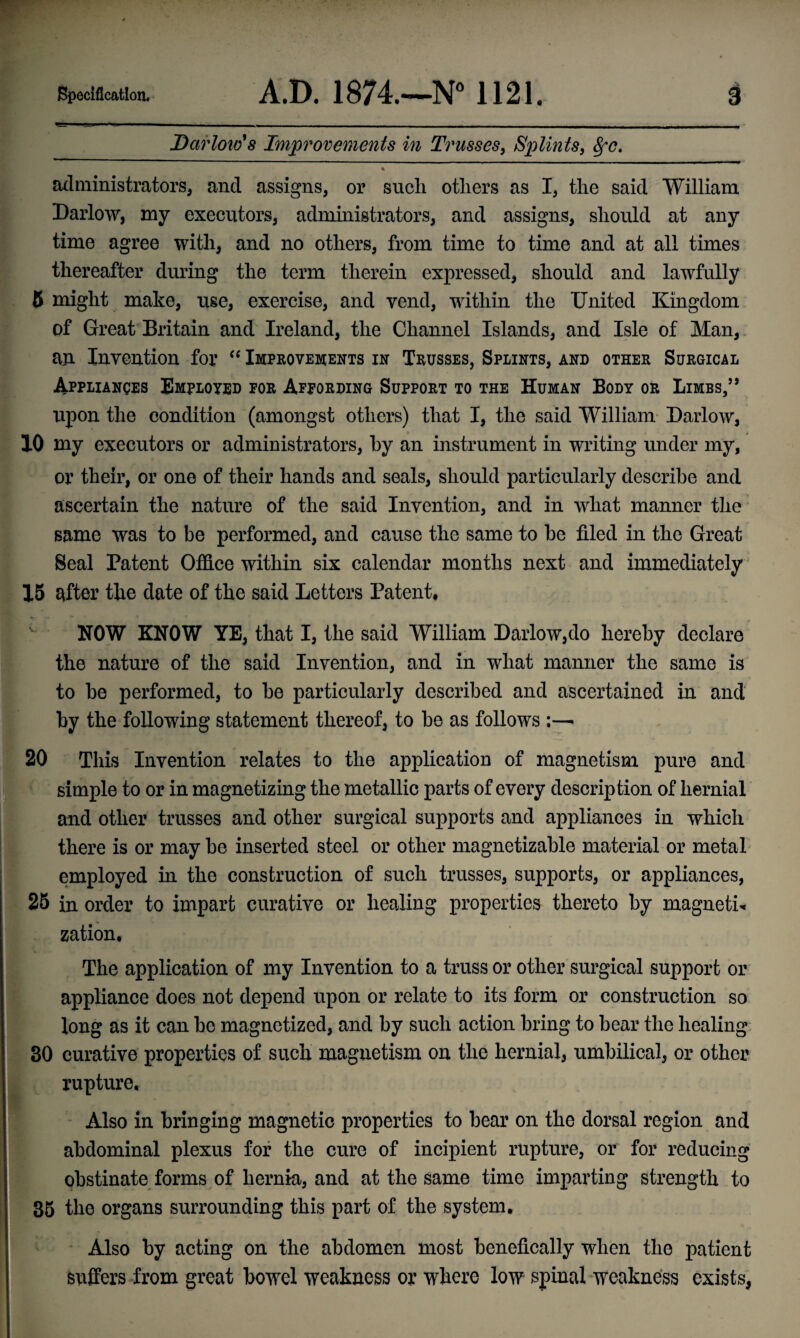 Darlow's Improvements in Trusses, Splints, fyc. administrators, and assigns, or such others as I, the said William Darlow, my executors, administrators, and assigns, should at any time agree with, and no others, from time to time and at all times thereafter during the term therein expressed, should and lawfully 5 might make, use, exercise, and vend, within the United Kingdom of Great Britain and Ireland, the Channel Islands, and Isle of Man, an Invention for “ Improvements in Trusses, Splints, and other Surgical Appliances Employed for Affording Support to the Human Body or Limbs/’ upon the condition (amongst others) that I, the said William Darlow, 10 my executors or administrators, by an instrument in writing under my, or their, or one of their hands and seals, should particularly describe and ascertain the nature of the said Invention, and in what manner the same was to be performed, and cause the same to be filed in the Great Seal Patent Office within six calendar months next and immediately 15 after the date of the said Letters Patent, NOW KNOW YE, that I, the said William Darlow,do hereby declare the nature of the said Invention, and in what manner the same is to be performed, to be particularly described and ascertained in and by the following statement thereof, to be as follows :—- 20 This Invention relates to the application of magnetism pure and simple to or in magnetizing the metallic parts of every description of hernial and other trusses and other surgical supports and appliances in which there is or may be inserted steel or other magnetizable material or metal employed in the construction of such trusses, supports, or appliances, 25 in order to impart curative or healing properties thereto by magneti¬ zation, * ■ * • ♦- The application of my Invention to a truss or other surgical support or appliance does not depend upon or relate to its form or construction so long as it can be magnetized, and by such action bring to bear the healing 30 curative properties of such magnetism on the hernial, umbilical, or other rupture. Also in bringing magnetic properties to bear on the dorsal region and abdominal plexus for the cure of incipient rupture, or for reducing obstinate forms of hernia, and at the same time imparting strength to 35 the organs surrounding this part of the system. Also by acting on the abdomen most benefically when the patient suffers from great bowel weakness or where low spinal weakness exists,