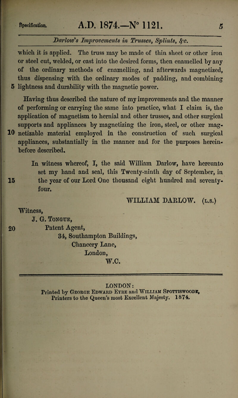 Dcirlow's Improvements in Trusses, Splints, fyc. which it is applied. The truss may be made of thin sheet or other iron or steel cut, welded, or cast into the desired forms, then enamelled by any of the ordinary methods of enamelling, and afterwards magnetized, thus dispensing with the ordinary modes of padding, and combining 5 lightness and durability with the magnetic power. Haying thus described the nature of my improvements and the manner of performing or carrying the same into practice, what I claim is, the application of magnetism to hernial and other trusses, and other surgical supports and appliances by magnetizing the iron, steel, or other mag- 10 netizable material employed in the construction of such surgical appliances, substantially in the manner and for the purposes herein¬ before described. In witness whereof, I, the said William Harlow, have hereunto set my hand and seal, this Twenty-ninth day of September, in 15 the year of our Lord One thousand eight hundred and seventy- four. WILLIAM DAKLOW. Witness, J. G. Tongue, 20 Patent Agent, 34, Southampton Buildings, Chancery Lane, London, W.C. (l.s.) LONDON: Printed by George Edward Eyre and William Spottiswoode, Printers to the Queen’s most Excellent Majesty. 1874.