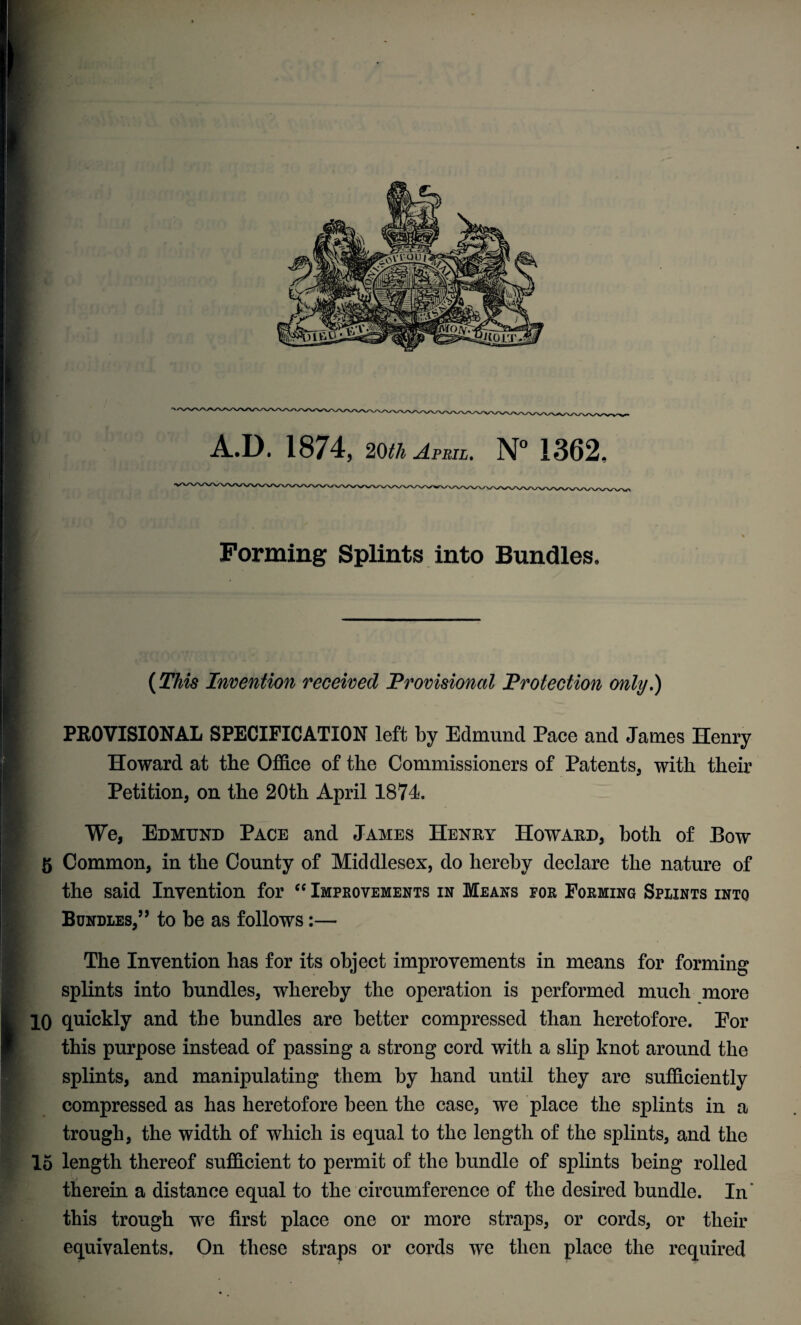 A.D. 1874, 20th April, N° 1362, Forming Splints into Bundles, (This Invention received Provisional Protection only,) PROVISIONAL SPECIFICATION left by Edmund Pace and James Henry Howard at the Office of the Commissioners of Patents, with their Petition, on the 20th April 1874. We, Edmund Pace and James Henry Howard, both of Bow 5 Common, in the County of Middlesex, do hereby declare the nature of the said Invention for “ Improvements in Means for Forming Splints into Bundles,’5 to be as follows:— The Invention has for its object improvements in means for forming splints into bundles, whereby the operation is performed much more 10 quickly and the bundles are better compressed than heretofore. Eor this purpose instead of passing a strong cord with a slip knot around the splints, and manipulating them by hand until they are sufficiently compressed as has heretofore been the case, we place the splints in a trough, the width of which is equal to the length of the splints, and the 15 length thereof sufficient to permit of the bundle of splints being rolled therein a distance equal to the circumference of the desired bundle. In this trough we first place one or more straps, or cords, or their equivalents. On these straps or cords we then place the required