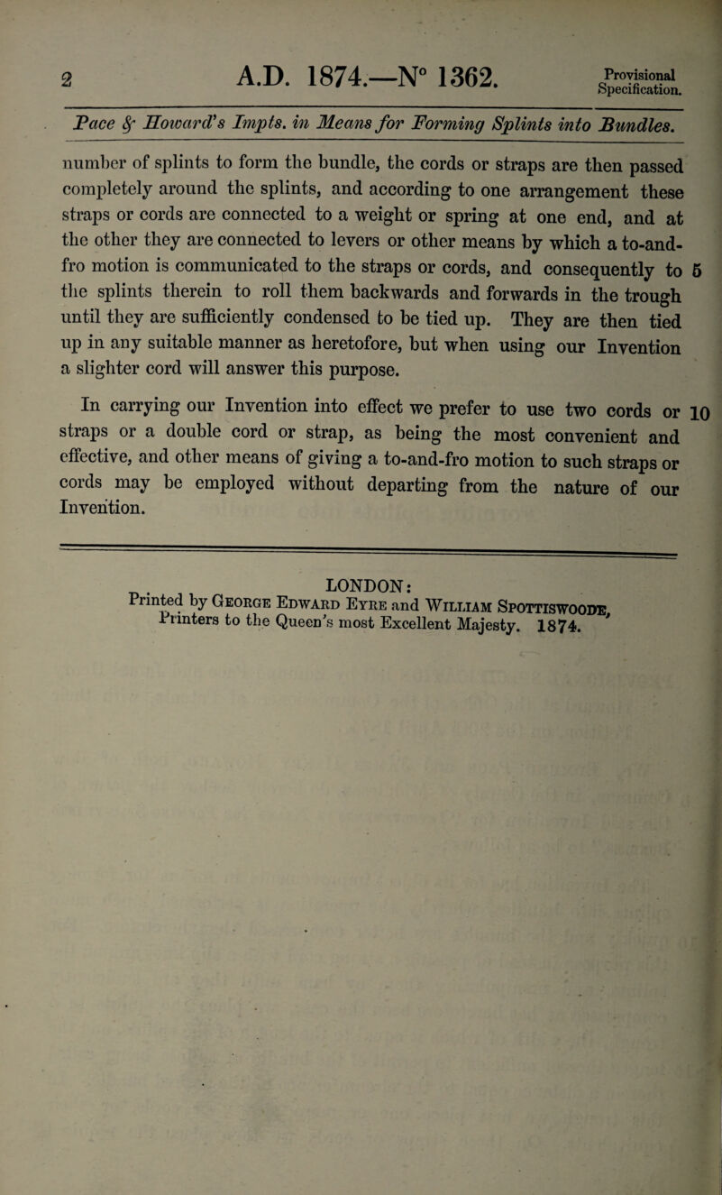 2 A.D. 1874.—N° 1362. Provisional Specification. Pace Sf Howard's Impts. in Means for Forming Splints into Bundles. number of splints to form the bundle, the cords or straps are then passed completely around the splints, and according to one arrangement these straps or cords are connected to a weight or spring at one end, and at the other they are connected to levers or other means by which a to-and- fro motion is communicated to the straps or cords, and consequently to 5 the splints therein to roll them backwards and forwards in the trough until they are sufficiently condensed to be tied up. They are then tied up in any suitable manner as heretofore, but when using our Invention a slighter cord will answer this purpose. In carrying our Invention into effect we prefer to use two cords or 10 straps or a double cord or strap, as being the most convenient and effective, and other means of giving a to-and-fro motion to such straps or cords may be employed without departing from the nature of our Invention. LONDON: Printed by George Edward Eyre and William Spottiswoode Printers to the Queen's most Excellent Majesty. 1874.