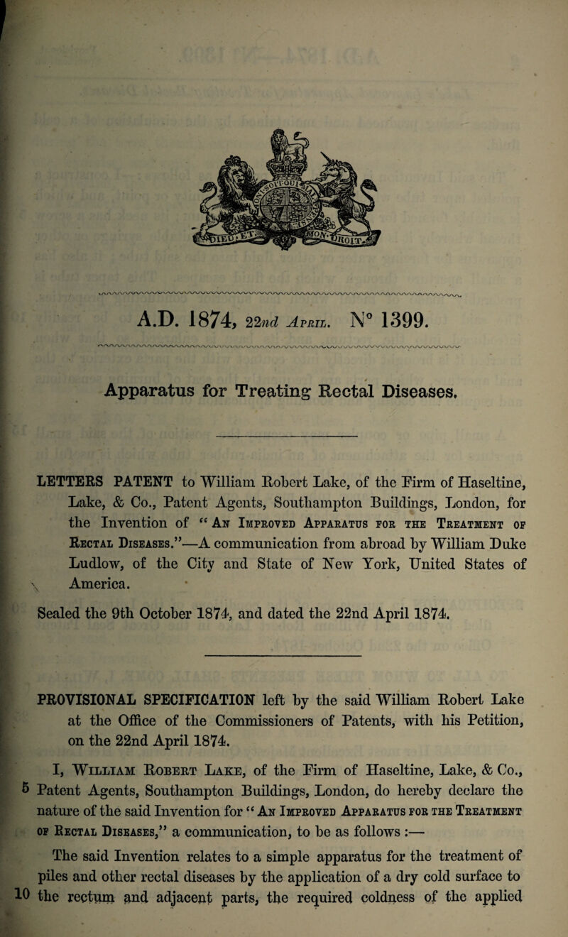 , A.D. 1874, 22nd April. N° 1399. Apparatus for Treating Rectal Diseases, LETTERS PATENT to William Robert Lake, of the Pirm of Haseltine, Lake, & Co., Patent Agents, Southampton Buildings, London, for the Invention of ec An Improved Apparatus for the Treatment of Rectal Diseases.”—A communication from abroad by William Luke Ludlow, of the City and State of New York, United States of I \ America. Sealed the 9th October 1874, and dated the 22nd April 1874. PROVISIONAL SPECIFICATION left by the said William Robert Lake at the Office of the Commissioners of Patents, with his Petition, on the 22nd April 1874. I, William Robert Lake, of the Pirm of Haseltine, Lake, & Co., 6 Patent Agents, Southampton Buildings, London, do hereby declare the nature of the said Invention for “ An Improved Apparatus for the Treatment of Rectal Diseases,” a communication, to be as follows :— The said Invention relates to a simple apparatus for the treatment of piles and other rectal diseases by the application of a dry cold surface to 10 the reetuni nnd adjacent parts, the required coldness of the applied