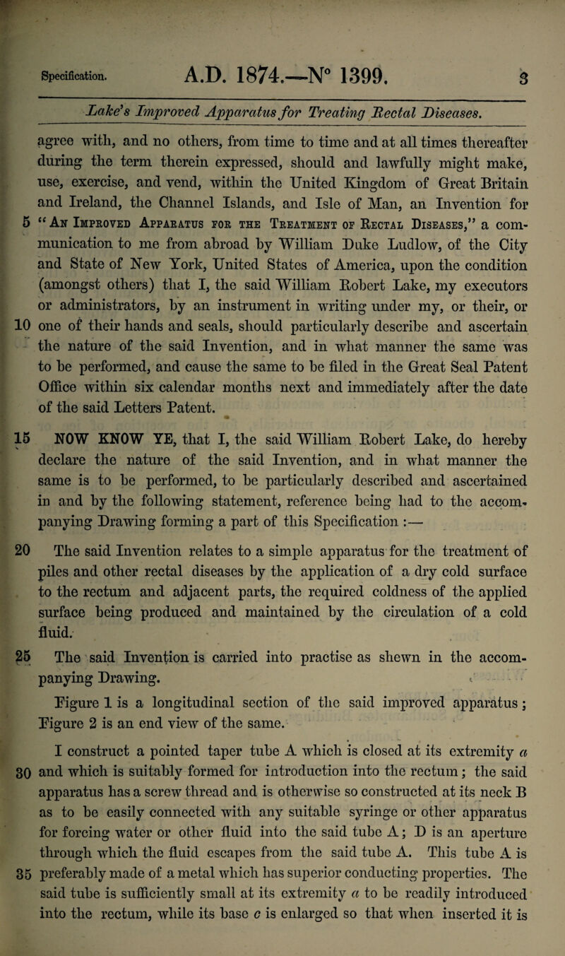 Lake's Improved Apparatus for Treating Rectal Diseases. agree with, and no others, from time to time and at all times thereafter during the term therein expressed, should and lawfully might make, use, exercise, and vend, within the United Kingdom of Great Britain and Ireland, the Channel Islands, and Isle of Man, an Invention for 5 “ An Improved Apparatus for the Treatment of Rectal Diseases,1” a com¬ munication to me from abroad by William Duke Ludlow, of the City and State of New York, United States of America, upon the condition (amongst others) that I, the said William Robert Lake, my executors or administrators, by an instrument in writing under my, or their, or 10 one of their hands and seals, should particularly describe and ascertain the nature of the said Invention, and in what manner the same was to he performed, and cause the same to be filed in the Great Seal Patent Office within six calendar months next and immediately after the date of the said Letters Patent. 15 NOW KNOW YE, that I, the said William Robert Lake, do hereby declare the nature of the said Invention, and in what manner the same is to he performed, to he particularly described and ascertained in and by the following statement, reference being had to the accom¬ panying Drawing forming a part of this Specification :— 20 The said Invention relates to a simple apparatus for the treatment of piles and other rectal diseases by the application of a dry cold surface to the rectum and adjacent parts, the required coldness of the applied surface being produced and maintained by the circulation of a cold fluid. 25 The said Invention is carried into practise as shewn in the accom¬ panying Drawing. Pigure 1 is a longitudinal section of the said improved apparatus; Pigure 2 is an end view of the same. I construct a pointed taper tube A which is closed at its extremity a 30 and which is suitably formed for introduction into the rectum; the said apparatus has a screw thread and is otherwise so constructed at its neck B as to be easily connected with any suitable syringe or other apparatus for forcing water or other fluid into the said tube A; D is an aperture through which the fluid escapes from the said tube A. This tube A is 35 preferably made of a metal which has superior conducting properties. The said tube is sufficiently small at its extremity a to be readily introduced into the rectum, while its base c is enlarged so that when inserted it is