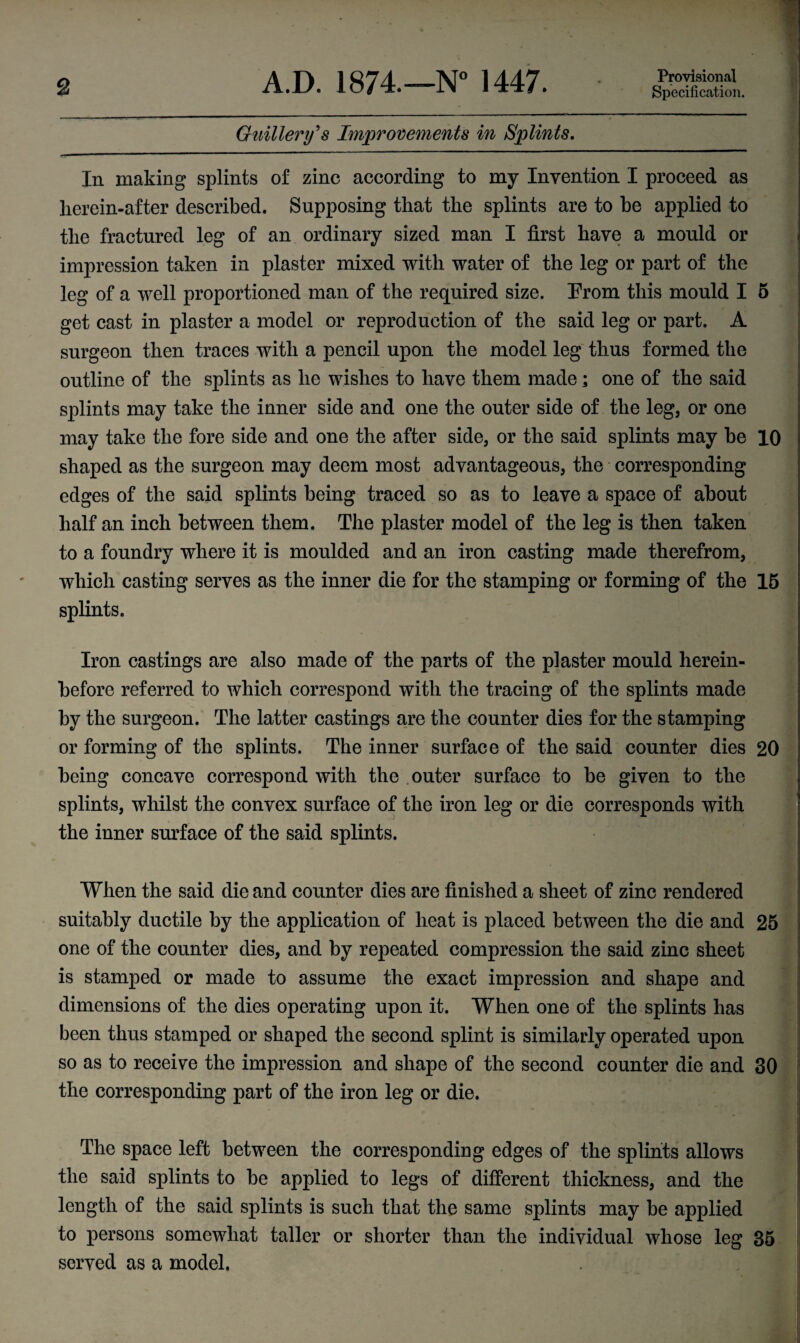 Guillery's Improvements in Splints. In making splints of zinc according to my Invention I proceed as lierein-after described. Supposing that the splints are to be applied to the fractured leg of an ordinary sized man I first have a mould or impression taken in plaster mixed with water of the leg or part of the leg of a well proportioned man of the required size. From this mould I 5 get cast in plaster a model or reproduction of the said leg or part. A surgeon then traces with a pencil upon the model leg thus formed the outline of the splints as he wishes to have them made; one of the said splints may take the inner side and one the outer side of the leg, or one may take the fore side and one the after side, or the said splints may be 10 shaped as the surgeon may deem most advantageous, the corresponding edges of the said splints being traced so as to leave a space of about half an inch between them. The plaster model of the leg is then taken to a foundry where it is moulded and an iron casting made therefrom, which casting serves as the inner die for the stamping or forming of the 15 splints. Iron castings are also made of the parts of the plaster mould herein¬ before referred to which correspond with the tracing of the splints made by the surgeon. The latter castings are the counter dies for the stamping or forming of the splints. The inner surface of the said counter dies 20 being concave correspond with the outer surface to be given to the splints, whilst the convex surface of the iron leg or die corresponds with the inner surface of the said splints. When the said die and counter dies are finished a sheet of zinc rendered suitably ductile by the application of heat is placed between the die and 25 one of the counter dies, and by repeated compression the said zinc sheet is stamped or made to assume the exact impression and shape and dimensions of the dies operating upon it. When one of the splints has been thus stamped or shaped the second splint is similarly operated upon so as to receive the impression and shape of the second counter die and 30 the corresponding part of the iron leg or die. The space left between the corresponding edges of the splints allows the said splints to be applied to legs of different thickness, and the length of the said splints is such that the same splints may be applied to persons somewhat taller or shorter than the individual whose leg 35 served as a model.