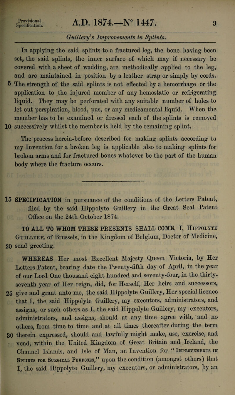 Provisional Specification. A.D. 1874.—N° 1447. 3 Guillery's Improvements in Splints. In applying the said splints to a fractured leg, the bone haying been set, the said splints, the inner surface of which may if necessary he covered with a sheet of wadding, are methodically applied to the leg, and are maintained in position by a leather strap or simply by cords. 5 The strength of the said splints is not effected by a hemorrhage or the application to the injured member of any hemostatic or refrigerating liquid. They may be perforated with any suitable number of holes to let out perspiration, blood, pus, or any medicamental liquid. When the member has to be examined or dressed each of the splints is removed 10 successively whilst the member is held by the remaining splint. The process herein-before described for making splints according to my Invention for a broken leg is applicable also to making splints for broken arms and for fractured bones whatever be the part of the human body where the fracture occurs. 15 SPECIFICATION in pursuance of the conditions of the Letters Patent, filed by the said Hippolyte Guillery in the Great Seal Patent Office on the 24th October 1874. TO ALL TO WHOM THESE PRESENTS SHALL COME, I, Hippolyte GuiLLEur, of Brussels, in the Kingdom of Belgium, Doctor of Medicine, 20 send greeting. WHEREAS Her most Excellent Majesty Queen Victoria, by Her Letters Patent, bearing date the Twenty-fifth day of April, in the year of our Lord One thousand eight hundred and seventy-four, in the thirty- seventh year of Her reign, did, for Herself, Her heirs and successors, 25 give and grant unto me, the said Hippolyte Guillery, Her special licence that I, the said Hippolyte Guillery, my executors, administrators, and assigns, or such others as I, the said Hippolyte Guillery, my executors, administrators, and assigns, should at any time agree with, and no others, from time to time and at all times thereafter during the term 30 therein expressed, should and lawfully might make, use, exercise, and vend, within the United Kingdom of Great Britain and Ireland, the Channel Islands, and Isle of Man, an Invention for “ Improvements in Splints for Surgical Purposes,55 upon the condition (amongst others) that I, the said Hippolyte Guillery, my executors, or administrators, by an