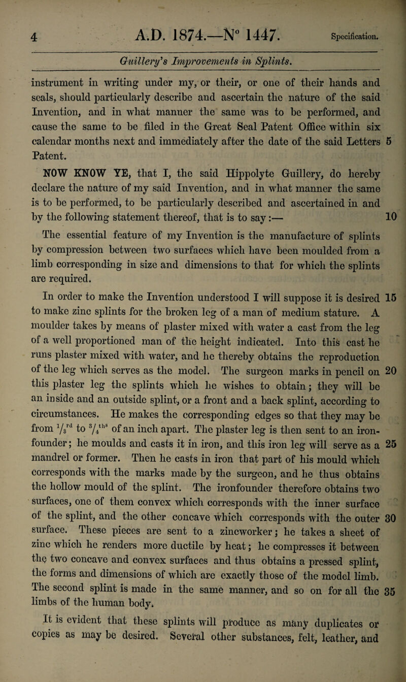 Guillery’s Improvements in Splints, instrument in writing under my, or their, or one of their hands and seals, should particularly describe and ascertain the nature of the said Invention, and in what manner the same was to be performed, and cause the same to he filed in the Great Seal Patent Office within six calendar months next and immediately after the date of the said Letters 5 Patent. NOW KNOW YE, that I, the said Hippolyte Guillery, do hereby declare the nature of my said Invention, and in what manner the same is to be performed, to be particularly described and ascertained in and by the following statement thereof, that is to say :— 10 The essential feature of my Invention is the manufacture of splints by compression between two surfaces which have been moulded from a limb corresponding in size and dimensions to that for which the splints are required. In order to make the Invention understood I will suppose it is desired 15 to make zinc splints for the broken leg of a man of medium stature. A moulder takes by means of plaster mixed with water a cast from the leg of a well proportioned man of the height indicated. Into this cast he runs plaster mixed with water, and he thereby obtains the reproduction of the leg which serves as the model. The surgeon marks in pencil on 20 this piaster leg the splints which he wishes to obtain; they will be an inside and an outside splint, or a front and a back splint, according to circumstances. He makes the corresponding edges so that they may be from Y3rd to 3/4thS of an inch apart. The plaster leg is then sent to an iron- founder ; he moulds and casts it in iron, and this iron leg will serve as a 25 mandrel or former. Then he casts in iron that part of his mould which corresponds with the marks made by the surgeon, and he thus obtains the hollow mould of the splint. The ironfounder therefore obtains two surfaces, one of them convex which corresponds with the inner surface of the splint, and the other concave which corresponds with the outer 30 surface. These pieces are sent to a zincworker; he takes a sheet of zinc which he renders more ductile by heat; he compresses it between the two concave and convex surfaces and thus obtains a pressed splint, the forms and dimensions of which are exactly those of the model limb. The second splint is made in the same manner, and so on for all the 35 limbs of the human body* It is evident that these splints will produce as many duplicates or copies as may be desired. Several other substances, felt, leather, and