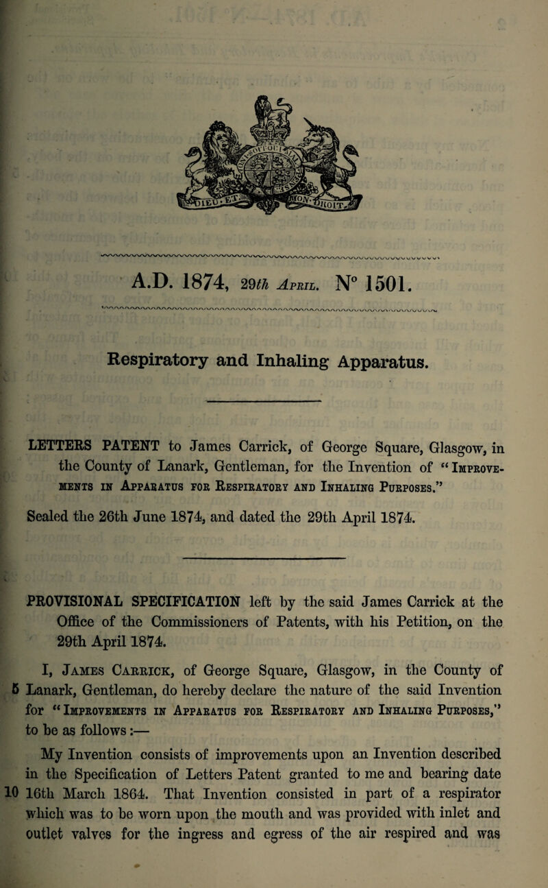 A.D. 1874, 29th April. N° 1501. Respiratory and Inhaling Apparatus. LETTERS PATENT to James Carrick, of George Square, Glasgow, in the County of Lanark, Gentleman, for the Invention of “ Improve¬ ments in Apparatus for Respiratory and Inhaling Purposes.1” Sealed the 26th June 1874, and dated the 29th April 1874. PROVISIONAL SPECIFICATION left by the said James Carrick at the Office of the Commissioners of Patents, with his Petition, on the 29th April 1874. I, James Carrick, of George Square, Glasgow, in the County of 6 Lanark, Gentleman, do hereby declare the nature of the said Invention for “ Improvements in Apparatus for Respiratory and Inhaling Purposes,” to be as follows:— My Invention consists of improvements upon an Invention described in the Specification of Letters Patent granted to me and bearing date 10 16tli March 1864. That Invention consisted in part of a respirator which was to be worn upon the mouth and was provided with inlet and outlet valves for the ingress and egress of the air respired and was