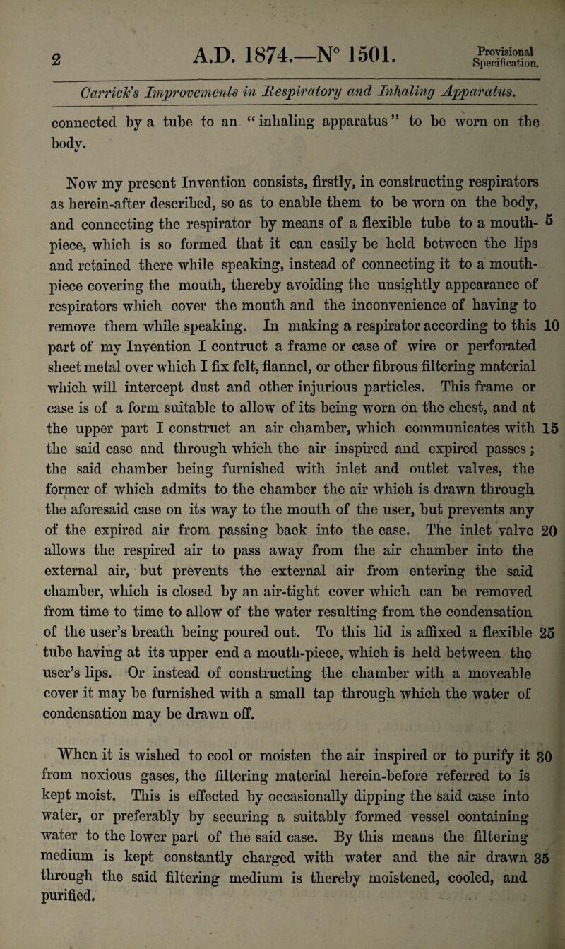 Carriers Improvements in Respiratory and Inhaling Apparatus. connected by a tube to an “ inhaling apparatus ” to be worn on the body. Now my present Invention consists, firstly, in constructing respirators as herein-after described, so as to enable them to be worn on the body, and connecting the respirator by means of a flexible tube to a mouth- 6 piece, which is so formed that it can easily be held between the lips and retained there while speaking, instead of connecting it to a mouth¬ piece covering the mouth, thereby avoiding the unsightly appearance of respirators which cover the mouth and the inconvenience of having to remove them while speaking. In making a respirator according to this 10 part of my Invention I contruct a frame or case of wire or perforated sheet metal over which I fix felt, flannel, or other fibrous filtering material which will intercept dust and other injurious particles. This frame or case is of a form suitable to allow of its being worn on the chest, and at the upper part I construct an air chamber, which communicates with 15 the said case and through which the air inspired and expired passes; the said chamber being furnished with inlet and outlet valves, the former of which admits to the chamber the air which is drawn through the aforesaid case on its way to the mouth of the user, but prevents any of the expired air from passing back into the case. The inlet valve 20 allows the respired air to pass away from the air chamber into the external air, but prevents the external air from entering the said chamber, which is closed by an air-tight cover which can be removed from time to time to allow of the water resulting from the condensation of the user’s breath being poured out. To this lid is affixed a flexible 25 tube having at its upper end a mouth-piece, which is held between the user’s lips. Or instead of constructing the chamber with a moveable cover it may be furnished with a small tap through which the water of condensation may be drawn off. When it is wished to cool or moisten the air inspired or to purify it 80 from noxious gases, the filtering material herein-before referred to is kept moist. This is effected by occasionally dipping the said case into water, or preferably by securing a suitably formed vessel containing water to the lower part of the said case. By this means the filtering medium is kept constantly charged with water and the air drawn 35 through the said filtering medium is thereby moistened, cooled, and purified.