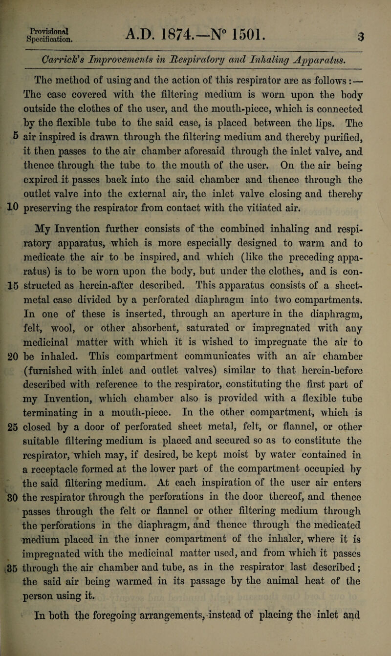 Specification. A.D. 1874.—N° 1501. 3 Garrick's Improvements in Respiratory and Inhaling Apparatus. The method of using and the action of this respirator are as follows : — The case covered with the filtering medium is worn upon the body outside the clothes of the user, and the mouth-piece, which is connected by the flexible tube to the said case, is placed between the lips. The 5 air inspired is drawn through the filtering medium and thereby purified, it then passes to the air chamber aforesaid through the inlet valve, and thence through the tube to the mouth of the user. On the air being expired it passes back into the said chamber and thence through the outlet valve into the external air, the inlet valve closing and thereby 10 preserving the respirator from contact with the vitiated air. My Invention further consists of the combined inhaling and respi- ratory apparatus, which is more especially designed to warm and to medicate the air to be inspired, and which (like the preceding appa¬ ratus) is to be worn upon the body, but under the clothes, and is con- 15 structed as herein-after described. This apparatus consists of a sheet- metal case divided by a perforated diaphragm into two compartments. In one of these is inserted, through an aperture in the diaphragm, felt, wool, or other absorbent, saturated or impregnated with any medicinal matter with which it is wished to impregnate the air to 20 be inhaled. This compartment communicates with an air chamber (furnished with inlet and outlet valves) similar to that lierein-before described with reference to the respirator, constituting the first part of my Invention, which chamber also is provided with a flexible tube terminating in a mouth-piece. In the other compartment, which is 25 closed by a door of perforated sheet metal, felt, or flannel, or other suitable filtering medium is placed and secured so as to constitute the respirator, which may, if desired, be kept moist by water contained in a receptacle formed at the lower part of the compartment occupied by the said filtering medium. At each inspiration of the user air enters 30 the respirator through the perforations in the door thereof, and thence passes through the felt or flannel or other filtering medium through the perforations in the diaphragm, and thence through the medicated medium placed in the inner compartment of the inhaler, where it is impregnated with the medicinal matter used, and from which it passes ,35 through the air chamber and tube, as in the respirator last described; the said air being warmed in its passage by the animal heat of the person using it. In both the foregoing arrangements, instead of placing the inlet and