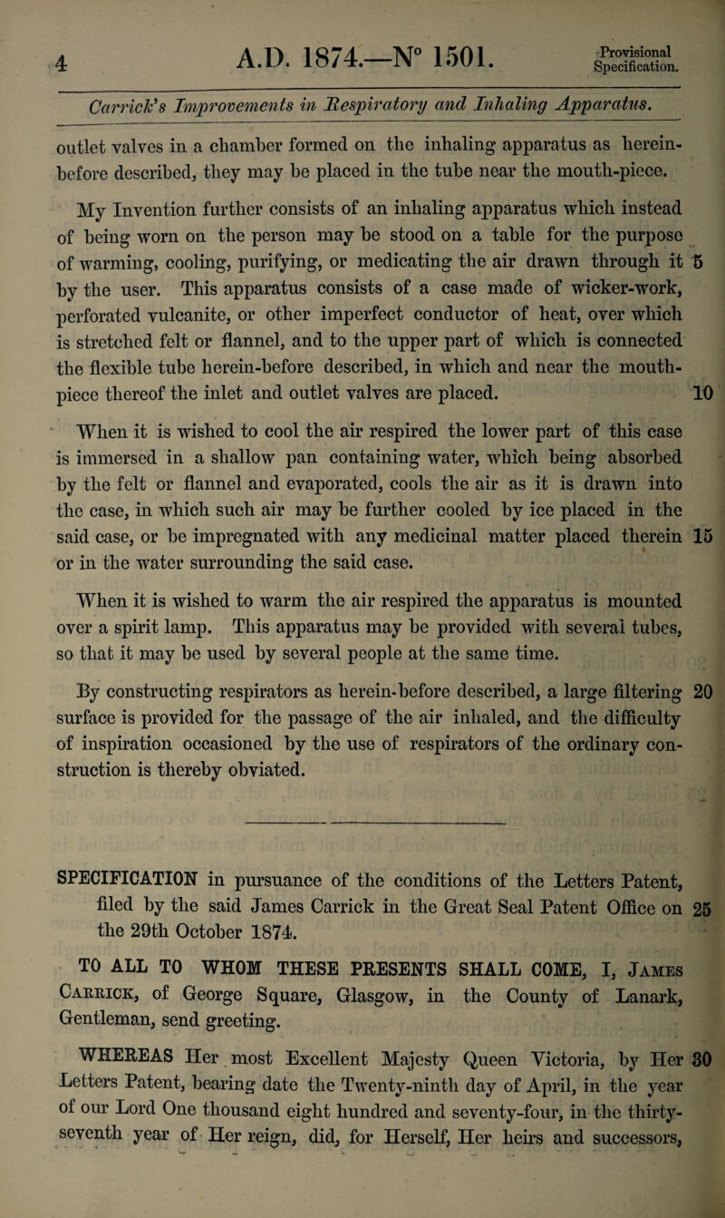 Garrick's Improvements in Respiratory and Inhaling Apparatus. outlet valves in a chamber formed on the inhaling apparatus as herein¬ before described, they may he placed in the tube near the mouth-piece. My Invention further consists of an inhaling apparatus which instead of being worn on the person may he stood on a table for the purpose of warming, cooling, purifying, or medicating the air drawn through it 5 by the user. This apparatus consists of a case made of wicker-work, perforated vulcanite, or other imperfect conductor of heat, over which is stretched felt or flannel, and to the upper part of which is connected the flexible tube herein-before described, in which and near the mouth¬ piece thereof the inlet and outlet valves are placed. 10 When it is wished to cool the air respired the lower part of this case is immersed in a shallow pan containing water, which being absorbed by the felt or flannel and evaporated, cools the air as it is drawn into the case, in which such air may be further cooled by ice placed in the said case, or he impregnated with any medicinal matter placed therein 15 or in the water surrounding the said case. When it is wished to warm the air respired the apparatus is mounted over a spirit lamp. This apparatus may be provided with several tubes, so that it may he used by several people at the same time. By constructing respirators as herein-before described, a large filtering 20 surface is provided for the passage of the air inhaled, and the difficulty of inspiration occasioned by the use of respirators of the ordinary con¬ struction is thereby obviated. i - —--—- SPECIFICATION in pursuance of the conditions of the Letters Patent, filed by the said James Oarrick in the Great Seal Patent Office on 25 the 29th October 1871. TO ALL TO WHOM THESE PRESENTS SHALL COME, I, James Carrick, of George Square, Glasgow, in the County of Lanark, Gentleman, send greeting. WHEREAS Her most Excellent Majesty Queen Victoria, by Her 30 Letters Patent, hearing date the Twenty-ninth day of April, in the year of our Lord One thousand eight hundred and seventy-four, in the thirty- seventh year of Her reign, did, for Herself, Her heirs and successors,