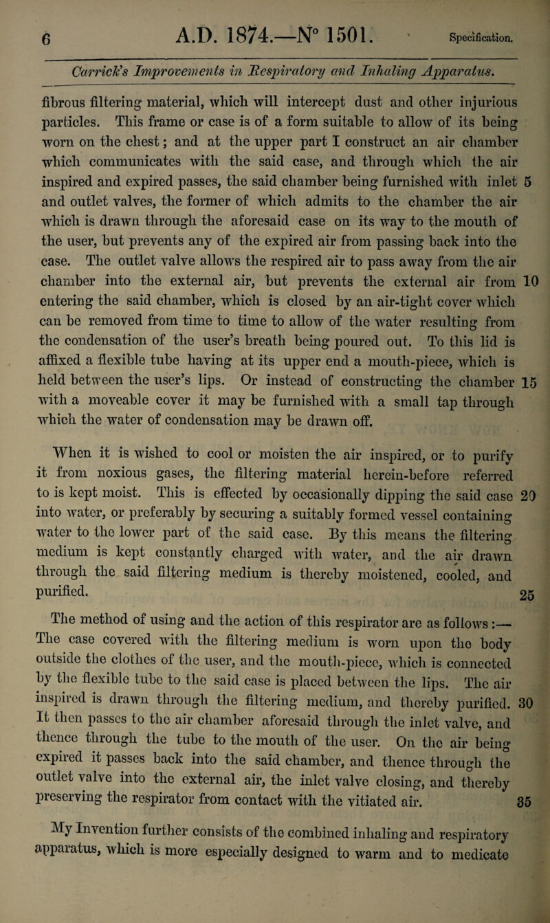 Carriers Improvements in Respiratory and Inhaling Apparatus. fibrous filtering material, which will intercept dust and other injurious particles. This frame or case is of a form suitable to allow7 of its being worn on the chest; and at the upper part I construct an air chamber which communicates with the said case, and through which the air inspired and expired passes, the said chamber being furnished with inlet 5 and outlet valves, the former of which admits to the chamber the air which is drawn through the aforesaid case on its way to the mouth of the user, but prevents any of the expired air from passing back into the case. The outlet valve allows the respired air to pass avray from the air chamber into the external air, but prevents the external air from 10 entering the said chamber, w7hich is closed by an air-tight cover which can be removed from time to time to allow of the water resulting from the condensation of the user’s breath being poured out. To this lid is affixed a flexible tube having at its upper end a mouth-piece, which is held between the user’s lips. Or instead of constructing the chamber 15 with a moveable cover it may be furnished with a small tap through v7hich the w7ater of condensation may be drawn off. When it is wished to cool or moisten the air inspired, or to purify it from noxious gases, the filtering material herein-before referred to is kept moist. This is effected by occasionally dipping the said case 20 into water, or preferably by securing a suitably formed vessel containing water to the lower part of the said case. By this means the filtering medium is kept constantly charged v7ith water, and the air drawn through the said filtering medium is thereby moistened, cooled, and purified. 25 The method of using and the action of this respirator are as follows :—- The case covered wdtli the filtering medium is worn upon the body outside the clothes of the user, and the mouth-piece, which is connected by the flexible tube to the said case is placed between the lips. The air in spited is drawn through the filtering medium, and thereby purified. 30 It then passes to the air chamber aforesaid through the inlet valve, and thence through the tube to the mouth of the user. On the air being expired it passes back into the said chamber, and thence through the outlet valve into the external air, the inlet valve closing, and thereby preserving the respirator from contact with the vitiated air. 35 My Invention further consists of the combined inhaling and respiratory apparatus, which is more especially designed to warm and to medicate