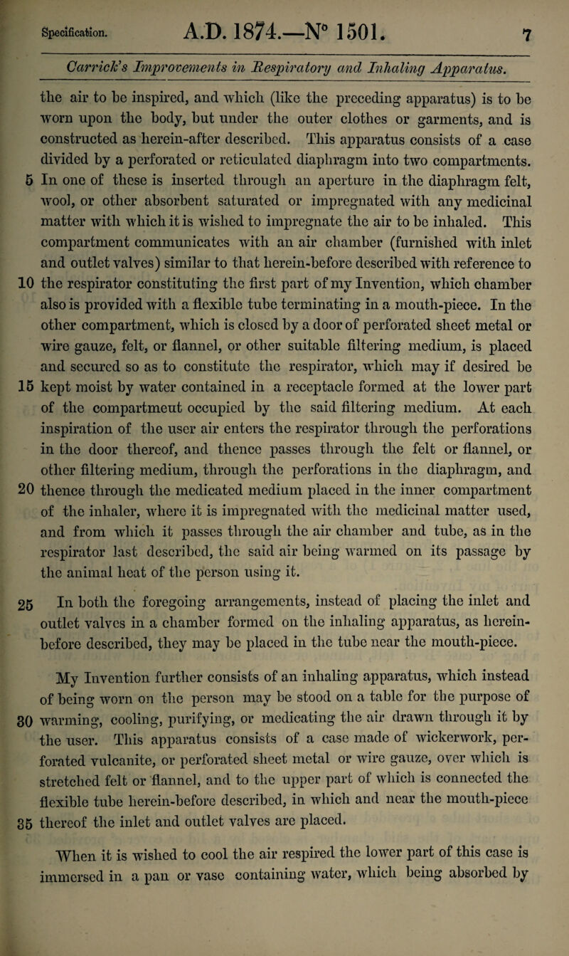 Garrick's Improvements in Respiratory and Inhaling Apparatus. the air to he inspired, and which (like the preceding apparatus) is to he worn upon the body, hut under the outer clothes or garments, and is constructed as herein-after described. This apparatus consists of a case divided by a perforated or reticulated diaphragm into two compartments. 5 In one of these is inserted through an aperture in the diaphragm felt, wool, or other absorbent saturated or impregnated with any medicinal matter with which it is wished to impregnate the air to be inhaled. This compartment communicates with an air chamber (furnished with inlet and outlet valves) similar to that lierein-before described with reference to 10 the respirator constituting the first part of my Invention, which chamber also is provided with a flexible tube terminating in a mouth-piece. In the other compartment, which is closed by a door of perforated sheet metal or wire gauze, felt, or flannel, or other suitable filtering medium, is placed and secured so as to constitute the respirator, which may if desired be 15 kept moist by water contained in a receptacle formed at the lower part of the compartment occupied by the said filtering medium. At each inspiration of the user air enters the respirator through the perforations in the door thereof, and thence passes through the felt or flannel, or other filtering medium, through the perforations in tbe diaphragm, and 20 thence through the medicated medium placed in the inner compartment of the inhaler, where it is impregnated with the medicinal matter used, and from which it passes through the air chamber and tube, as in the respirator last described, the said air being warmed on its passage by the animal heat of the person using it. % * 25 In both the foregoing arrangements, instead of placing the inlet and outlet valves in a chamber formed on the inhaling apparatus, as herein¬ before described, they may be placed in the tube near the mouth-piece. My Invention further consists of an inhaling apparatus, which instead of being worn on the person may be stood on a table for the purpose of 30 warming, cooling, purifying, or medicating the air drawn through it by the user. This apparatus consists of a case made of wickerwork, per¬ forated vulcanite, or perforated sheet metal or wire gauze, over which is stretched felt or flannel, and to the upper part of which is connected the flexible tube herein-before described, in which and near the mouth-piece 35 thereof the inlet and outlet valves are placed. When it is wished to cool the air respired the lower part of this case is immersed in a pan or vase containing water, which being absorbed by