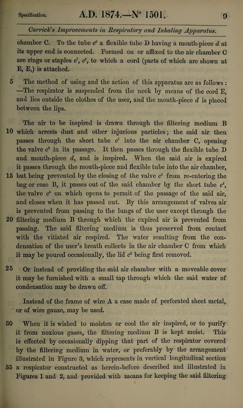 Carriers Improvements in Respiratory and Inhaling Apparatus. chamber C. To the tube cG a flexible tube D having a mouth-piece d at its upper end is connected. Eormed on or affixed to the air chamber 0 are rings or staples c\ c\ to which a cord (parts of which are shown at E, E,) is attached. 5 The method of using and the action of this apparatus are as follows : —The respirator is suspended from the neck by means of the cord E, and lies outside the clothes of the user, and the mouth-piece d is placed between the lips. The air to be inspired is drawn through the filtering medium B 10 which arrests dust and other injurious particles; the said air then passes through the short tube cl into the air chamber C, opening the valve c2 in its passage. It then passes through the flexible tube D and mouth-piece d9 and is inspired. When the said air is expired it passes through the mouth-piece and flexible tube into the air chamber, 15 but being prevented by the closing of the valve c2 from re-entering the bag or case B, it passes out of the said chamber by the short tube c4, the valve c5 on which opens to permit of the passage of the said air, and closes when it has passed out. By this arrangement of valves air is prevented from passing to the lungs of the user except through the 20 filtering medium B through which the expired air is prevented from passing. The said filtering medium is thus preserved from contact with the vitiated air respired. The water resulting from the con¬ densation of the user’s breath collects in the air chamber C from which it may be poured occasionally, the lid cs being first removed. 25 Or instead of providing the said air chamber with a moveable cover it may be furnished with a small tap through which the said water of condensation may be drawn off. Instead of the frame of wire A a case made of perforated sheet metal, ' or of wire gauze, may be used. 30 When it is wished to moisten or cool the air inspired, or to purify it from noxious gases, the filtering medium B is kept moist. This is effected by occasionally dipping that part of the respirator covered by the filtering medium in water, or preferably by the arrangement illustrated in Eigure 3, which represents in vertical longitudinal section 35 a respirator constructed as lierein-before described and illustrated in Eigures 1 and 2, and provided with means for keeping the said filtering