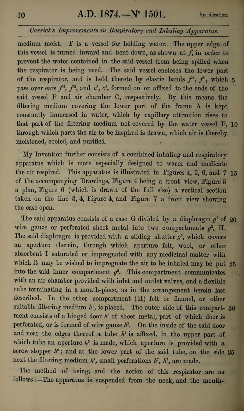 Garrick's Improvements in Respiratory and Inhaling Apparatus. medium moist. E is a vessel for holding water. The upper edge of this vessel is turned inward and bent down, as shown at f9 in order to prevent the water contained in the said vessel from being spilled when the respirator is being used. The said vessel encloses the lower part of the respirator, and is held thereto by elastic bands fl, fl9 which 5 pass over ears f2, /2, and c8, <?8, formed on or affixed to the ends of the said vessel E and air chamber 0, respectively. By this means the filtering medium covering the lower part of the frame A is kept constantly immersed in water, which by capillary attraction rises to that part of the filtering medium not covered by the water vessel E, 10 through which parts the air to he inspired is drawn, which air is thereby moistened, cooled, and purified. My Invention further consists of a combined inhaling and respiratory apparatus which is more especially designed to warm and medicate #> the air respired. This apparatus is illustrated in [Figures 4, 5, 6, and 7 15 of the accompanying Drawings, [Figure 4 being a front view, [Figure 5 a plan, [Figure 6 (which is drawn of the full size) a vertical section taken on the line 3, 4, [Figure 4, and [Figure 7 a front view showing the case open. The said apparatus consists of a case G divided by a diaphragm g1 of 20 wire gauze or perforated sheet metal into two compartments g3, H. The said diaphragm is provided with a sliding shutter gz, which covers an aperture therein, through which aperture felt, wTool, or other absorbent I saturated or impregnated with any medicinal matter with which it may he wished to impregnate the air to be inhaled may be put 25 into the said inner compartment g2. This compartment communicates with an air chamber provided with inlet and outlet valves, and a flexible tube terminating in a mouth-piece, as in the arrangement herein last described. In the other compartment (H) felt or flannel, or other suitable filtering medium A1, is placed. The outer side of this compart- 30 ment consists of a hinged door h2 of sheet metal, part of which door is perforated, or is formed of wire gauze ¥. On the inside of the said door and near the edges thereof a tube A4 is affixed, in the upper part of which tube an aperture A5 is made, which aperture is provided with a screw stopper A6; and at the lower part of the said tube, on the side 35 next the filtering medium A1, small perforations A7, A7, are made. The method of using, and the action of this respirator are as follows:—The apparatus is suspended from the neck, and the mouth-