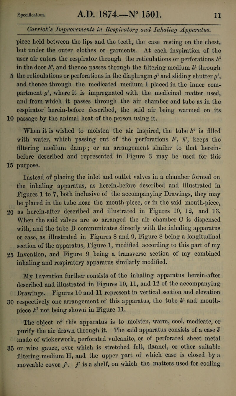 Garrick98 Improvements in Respiratory and Inhaling Apparatus. piece held between the lips and the teeth, the case resting on the chest, but under the outer clothes or garments. At each inspiration of the user air enters the respirator through the reticulations or perforations hs in the door W, and thence passes through the filtering medium h1 through 5 the reticulations or perforations in the diaphragm g1 and sliding shutter g°°, and thence through the medicated medium I placed in the inner com¬ partment g2, where it is impregnated with the medicinal matter used, and from which it passes through the air chamber and tube as in the respirator lierein-before described, the said air being warmed on its 10 passage by the animal heat of the person using it. When it is wished to moisten the air inspired, the tube ¥ is filled with water, which passing out of the perforations li\ h\ keeps the filtering medium damp; or an arrangement similar to that herein¬ before described and represented in Figure 3 may be used for this 15 purpose. Instead of placing the inlet and outlet valves in a chamber formed on the inhaling apparatus, as herein-before described and illustrated in Figures 1 to 7, both inclusive of the accompanying Drawings, they may be placed in the tube near the moutli-piece, or in the said moutli-piece, 20 as herein-after described and illustrated in Figures 10, 12, and 13. When the said valves are so arranged the air chamber 0 is dispensed with, and the tube D communicates directly with the inhaling apparatus or case, as illustrated in Figures 8 and 9, Figure 8 being a longitudinal section of the apparatus, Figure 1, modified according to this part of my 25 Invention, and Figure 9 being a transverse section of my combined inhaling and respiratory apparatus similarly modified. My Invention further consists of the inhaling apparatus hereinafter described and illustrated in Figures 10, 11, and 12 of the accompanying Drawings. Figures 10 and 11 represent in vertical section and elevation 30 respectively one arrangement of this apparatus, the tube kl and mouth¬ piece k2 not being shown in Figure 11. The object of this apparatus is to moisten, warm, cool, medicate, or purify the air drawn through it. The said apparatus consists of a case J made of wickerwork, perforated vulcanite, or of perforated sheet metal 35 or wire gauze, over which is stretched felt, flannel, or other suitable filtering medium H, and the upper part of which case is closed by a moveable cover /. f is a shelf, on which the matters used for cooling