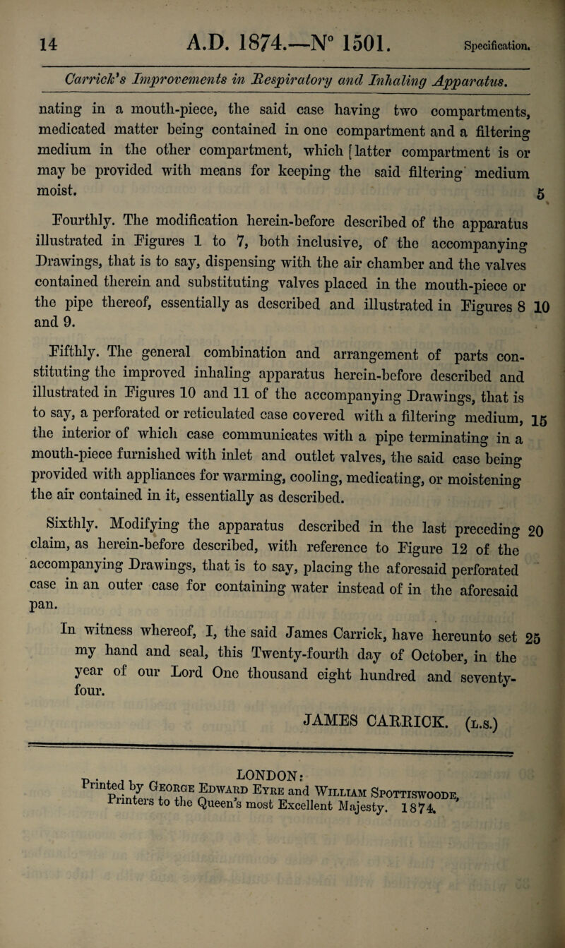 Garrick’s Improvements in Respiratory and Inhaling Apparatus. nating in a mouth-piece, the said case having two compartments, medicated matter being contained in one compartment and a filtering medium in the other compartment, which [ latter compartment is or may be provided with means for keeping the said filtering medium moist. 5 Fourthly. The modification herein-before described of the apparatus illustrated in Figures 1 to 7, both inclusive, of the accompanying Drawings, that is to say, dispensing with the air chamber and the valves contained therein and substituting valves placed in the mouth-piece or the pipe thereof, essentially as described and illustrated in Figures 8 10 and 9. Fifthly. The general combination and arrangement of parts con¬ stituting the improved inhaling apparatus herein-before described and illustrated in Figures 10 and 11 of the accompanying Drawings, that is to say, a perforated or reticulated case covered with a filtering medium, the interior of which case communicates with a pipe terminating in a mouth-piece furnished with inlet and outlet valves, the said case being provided with appliances for warming, cooling, medicating, or moistening the air contained in it, essentially as described. Sixthly. Modifying the apparatus described in the last preceding 20 claim, as herein-before described, with reference to Figure 12 of the accompanying Drawings, that is to say, placing the aforesaid perforated case in an outer case for containing water instead of in the aforesaid pan. In witness whereof, I, the said Janies Carrick, have hereunto set 25 my hand and seal, this Twenty-fourth day of October, in the year of our Lord One thousand eight hundred and seventy- four. JAMES CARKICK. (l.s.) -p . , „ LONDON: P,lbZ Gf°??E Eyee “d William Spottiswoode, rnnteis to the Queens most Excellent Majesty. 1874.