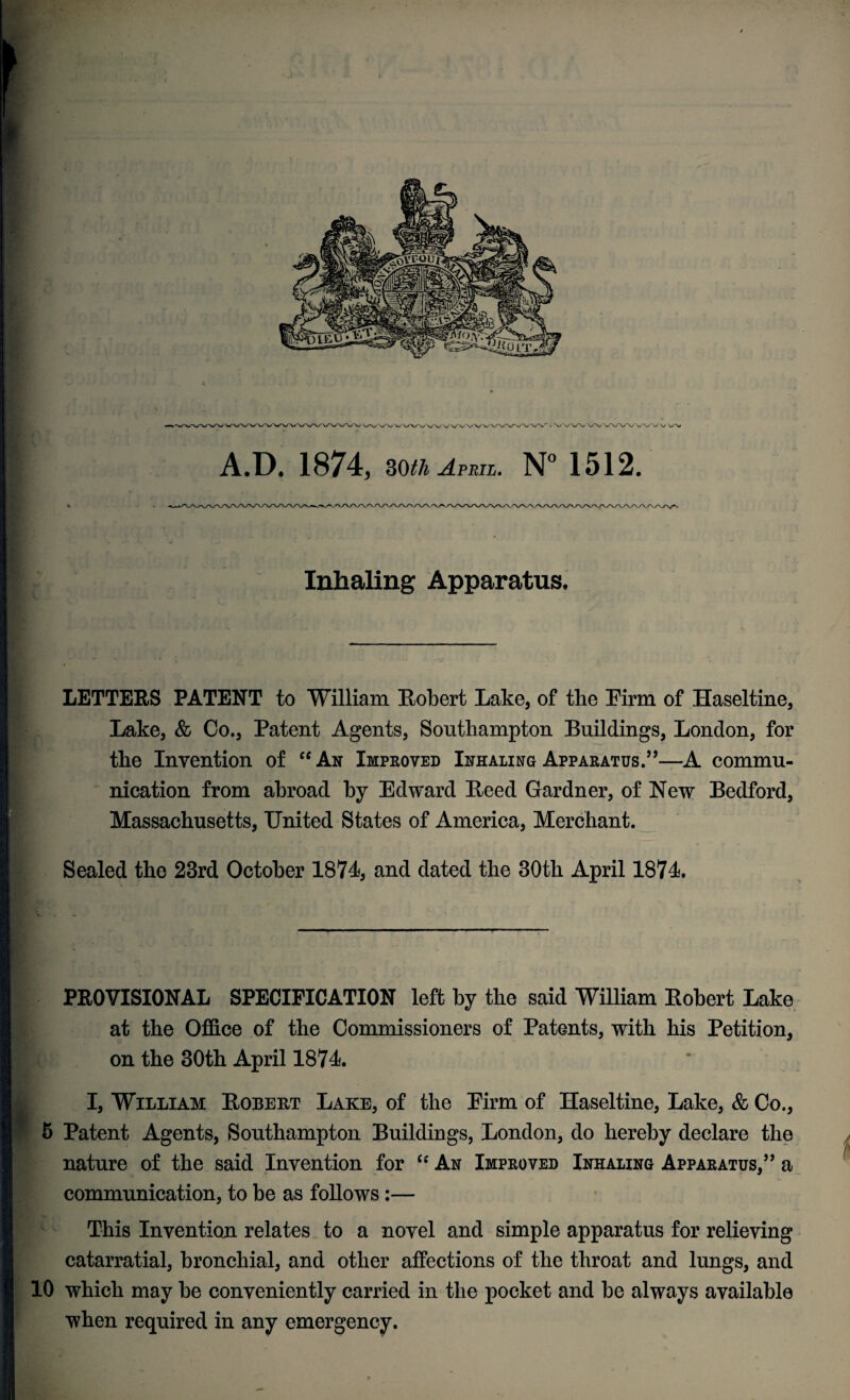 /VVXA/V^v. A.I), 1874, SOth April. N° 1512. Inhaling Apparatus. LETTERS PATENT to William Robert Lake, of the Eirm of Haseltine, Lake, & Co., Patent Agents, Southampton Buildings, London, for the Invention of “An Improved Inhaling Apparatus.”—A commu¬ nication from abroad by Edward Reed Gardner, of New Bedford, Massachusetts, United States of America, Merchant. Sealed the 23rd October 1874, and dated the 30th April 1874. PROVISIONAL SPECIFICATION left by the said William Robert Lake at the Office of the Commissioners of Patents, with his Petition, on the 30th April 1874. I, William Robert Lake, of the Eirm of Haseltine, Lake, & Co., 5 Patent Agents, Southampton Buildings, London, do hereby declare the nature of the said Invention for “ An Improved Inhaling Apparatus,” a communication, to be as follows:— This Invention relates to a novel and simple apparatus for relieving catarratial, bronchial, and other affections of the throat and lungs, and 10 which may be conveniently carried in the pocket and be always available when required in any emergency. f