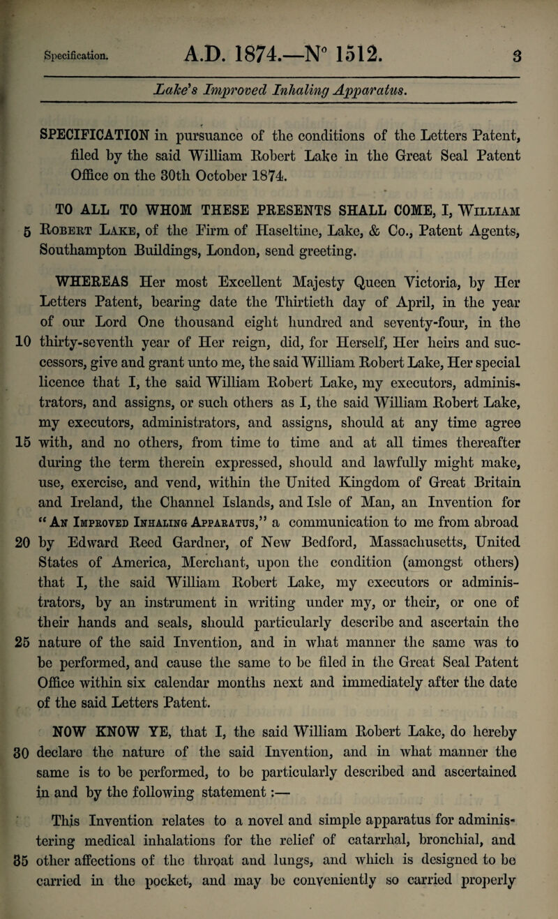 Lake's Improved Inhaling Apparatus. SPECIFICATION in pursuance of the conditions of the Letters Patent, filed by the said William Robert Labe in the Great Seal Patent Office on the 30th October 1874. _ • TO ALL TO WHOM THESE PRESENTS SHALL COME, I, William 5 Robert Lake, of the Firm of Haseltine, Lake, & Co., Patent Agents, Southampton Buildings, London, send greeting. WHEREAS Her most Excellent Majesty Queen Victoria, by Her Letters Patent, bearing date the Thirtieth day of April, in the year of our Lord One thousand eight hundred and seventy-four, in the 10 thirty-seventh year of Her reign, did, for Herself, Her heirs and suc¬ cessors, give and grant unto me, the said William Robert Lake, Her special licence that I, the said William Robert Lake, my executors, adminis¬ trators, and assigns, or such others as I, the said William Robert Lake, my executors, administrators, and assigns, should at any time agree 15 with, and no others, from time to time and at all times thereafter during the term therein expressed, should and lawfully might make, use, exercise, and vend, within the United Kingdom of Great Britain and Ireland, the Channel Islands, and Isle of Man, an Invention for “An Improved Inhaling Apparatus,55 a communication to me from abroad 20 by Edward Reed Gardner, of New Bedford, Massachusetts, United States of America, Merchant, upon the condition (amongst others) that I, the said William Robert Lake, my executors or adminis¬ trators, by an instrument in writing under my, or their, or one of their hands and seals, should particularly describe and ascertain the 25 nature of the said Invention, and in what manner the same was to he performed, and cause the same to he filed in the Great Seal Patent Office within six calendar months next and immediately after the date of the said Letters Patent. NOW KNOW YE, that I, the said William Robert Lake, do hereby 30 declare the nature of the said Invention, and in what manner the same is to he performed, to be particularly described and ascertained in and by the following statement:— This Invention relates to a novel and simple apparatus for adminis¬ tering medical inhalations for the relief of catarrhal, bronchial, and 35 other affections of the throat and lungs, and which is designed to be carried in the pocket, and may be conveniently so carried properly